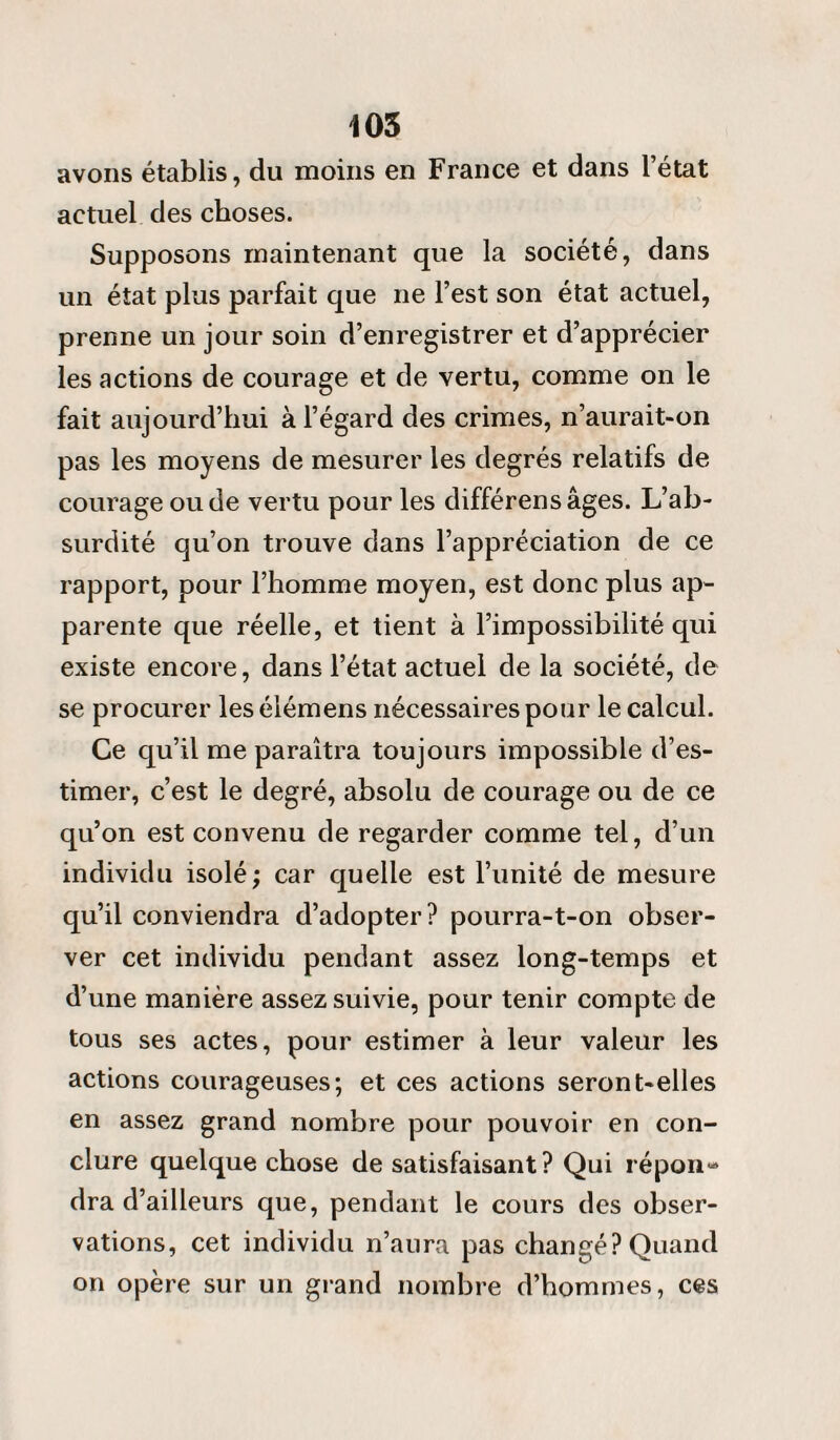 105 avons établis, du moins en France et dans l’état actuel des choses. Supposons maintenant que la société, dans un état plus parfait que ne l’est son état actuel, prenne un jour soin d’enregistrer et d’apprécier les actions de courage et de vertu, comme on le fait aujourd’hui à l’égard des crimes, n’aurait-on pas les moyens de mesurer les degrés relatifs de courage ou de vertu pour les différensâges. L’ab¬ surdité qu’on trouve dans l’appréciation de ce rapport, pour l’homme moyen, est donc plus ap¬ parente que réelle, et tient à l’impossibilité qui existe encore, dans l’état actuel de la société, de se procurer les élémens nécessaires pour le calcul. Ce qu’il me paraîtra toujours impossible d’es¬ timer, c’est le degré, absolu de courage ou de ce qu’on est convenu de regarder comme tel, d’un individu isolé; car quelle est 1’unité de mesure qu’il conviendra d’adopter? pourra-t-on obser¬ ver cet individu pendant assez long-temps et d’une manière assez suivie, pour tenir compte de tous ses actes, pour estimer à leur valeur les actions courageuses; et ces actions seront-elles en assez grand nombre pour pouvoir en con¬ clure quelque chose de satisfaisant? Qui répon¬ dra d’ailleurs que, pendant le cours des obser¬ vations, cet individu n’aura pas changé? Quand on opère sur un grand nombre d’hommes, ces