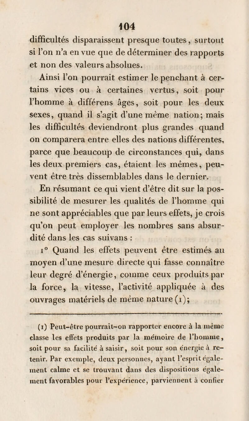 difficultés disparaissent presque toutes, surtout si l’on n’a en vue que de déterminer des rapports et non des valeurs absolues. Ainsi l’on pourrait estimer le penchant à cer¬ tains vices ou à certaines vertus, soit pour l’homme à différens âges, soit pour les deux sexes, quand il s’agit d’une même nation; mais les difficultés deviendront plus grandes quand on comparera entre elles des nations différentes, parce que beaucoup de circonstances qui, dans les deux premiers cas, étaient les mêmes, peu¬ vent être très dissemblables dans le dernier. En résumant ce qui vient d’être dit sur la pos¬ sibilité de mesurer les qualités de l’homme qui ne sont appréciables que par leurs effets, je crois qu’on peut employer les nombres sans absur¬ dité dans les cas suivans : i° Quand les effets peuvent être estimés au moyen d’une mesure directe qui fasse connaître leur degré d’énergie, comme ceux produits par la force, la vitesse, l’activité appliquée à des ouvrages matériels de même nature (i); (i) Peut-être pourrait-on rapporter encore à la même classe les effets produits par la mémoire de l'homme, soit pour sa facilité à saisir, soit pour son énergie à re¬ tenir. Par exemple, deux personnes, ayant l’esprit égale¬ ment calme et se trouvant dans des dispositions égale¬ ment favorables pour l’expérience, parviennent à confier