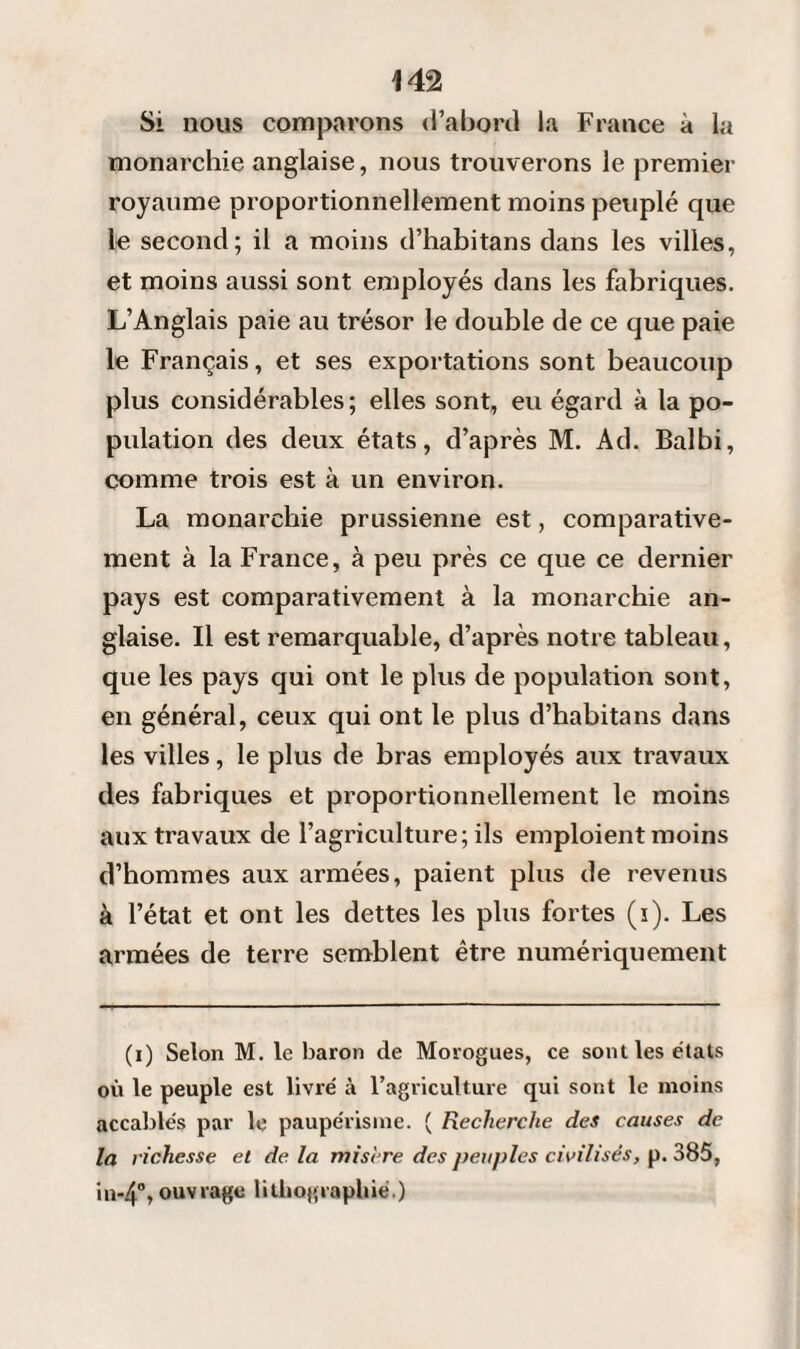 Si nous comparons d’abord la France à la monarchie anglaise, nous trouverons le premier royaume proportionnellement moins peuplé que le second; il a moins d’habitans dans les villes, et moins aussi sont employés dans les fabriques. L’Anglais paie au trésor le double de ce que paie le Français, et ses exportations sont beaucoup plus considérables ; elles sont, eu égard à la po¬ pulation des deux états, d’après M. Ad. Balbi, comme trois est à un environ. La monarchie prussienne est, comparative¬ ment à la France, à peu près ce que ce dernier pays est comparativement à la monarchie an¬ glaise. Il est remarquable, d’après notre tableau, que les pays qui ont le plus de population sont, en général, ceux qui ont le plus d’habitans dans les villes, le plus de bras employés aux travaux des fabriques et proportionnellement le moins aux travaux de l’agriculture; ils emploient moins d’hommes aux armées, paient plus de revenus à l’état et ont les dettes les plus fortes (i). Les armées de terre semblent être numériquement (i) Selon M. le baron de Morogues, ce sont les états où le peuple est livré à l’agriculture qui sont le moins accablés par le paupérisme. ( Recherche des causes de la richesse et de. la misère des peuples civilisés, p. 385, '111-4% ouvrage lithographié.)