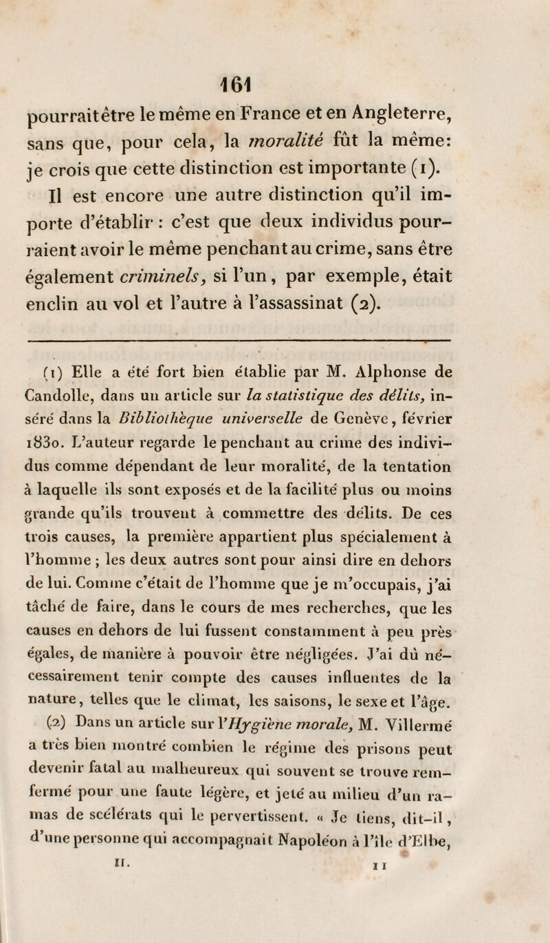 pourraitêtre le même en France et en Angleterre, sans que, pour cela, la moralité fût la même: je crois que cette distinction est importante (i). U est encore une autre distinction qu’il im¬ porte d’établir : c’est que deux individus pour¬ raient avoir le même penchant au crime, sans être également criminels, si l’un, par exemple, était enclin au vol et l’autre à l’assassinat (2). (1) Elle a été fort bien établie par M. Alphonse de Candolle, dans un article sur la statistique des délits, in¬ séré dans la Bibliothèque universelle de Genève, février i83o. L’auteur regarde le penchant au crime des indivi¬ dus comme dépendant de leur moralité, de la tentation à laquelle ils sont exposés et de la facilité plus ou moins grande qu’ils trouvent à commettre des délits. De ces trois causes, la première appartient plus spécialement à l’homme ; les deux autres sont pour ainsi dire en dehors de lui. Comme c’était de l’homme que je m’occupais, j’ai tâché de faire, dans le cours de mes recherches, que les causes en dehors de lui fussent constamment à peu près égaies, de manière à pouvoir être négligées. J’ai du né¬ cessairement tenir compte des causes influentes de la nature, telles que le climat, les saisons, le sexe et l’âge. (.2) Dans un article sur XHygiène morale, M. Villermé a très bien montré combien le régime des prisons peut devenir fatal au malheureux qui souvent se trouve rem- fermé pour une faute légère, et jeté au milieu d’un ra¬ mas de scélérats qui le pervertissent. « Je liens, dit-il, d’une personne qui accompagnait Napoléon àl’île d’Elbe,