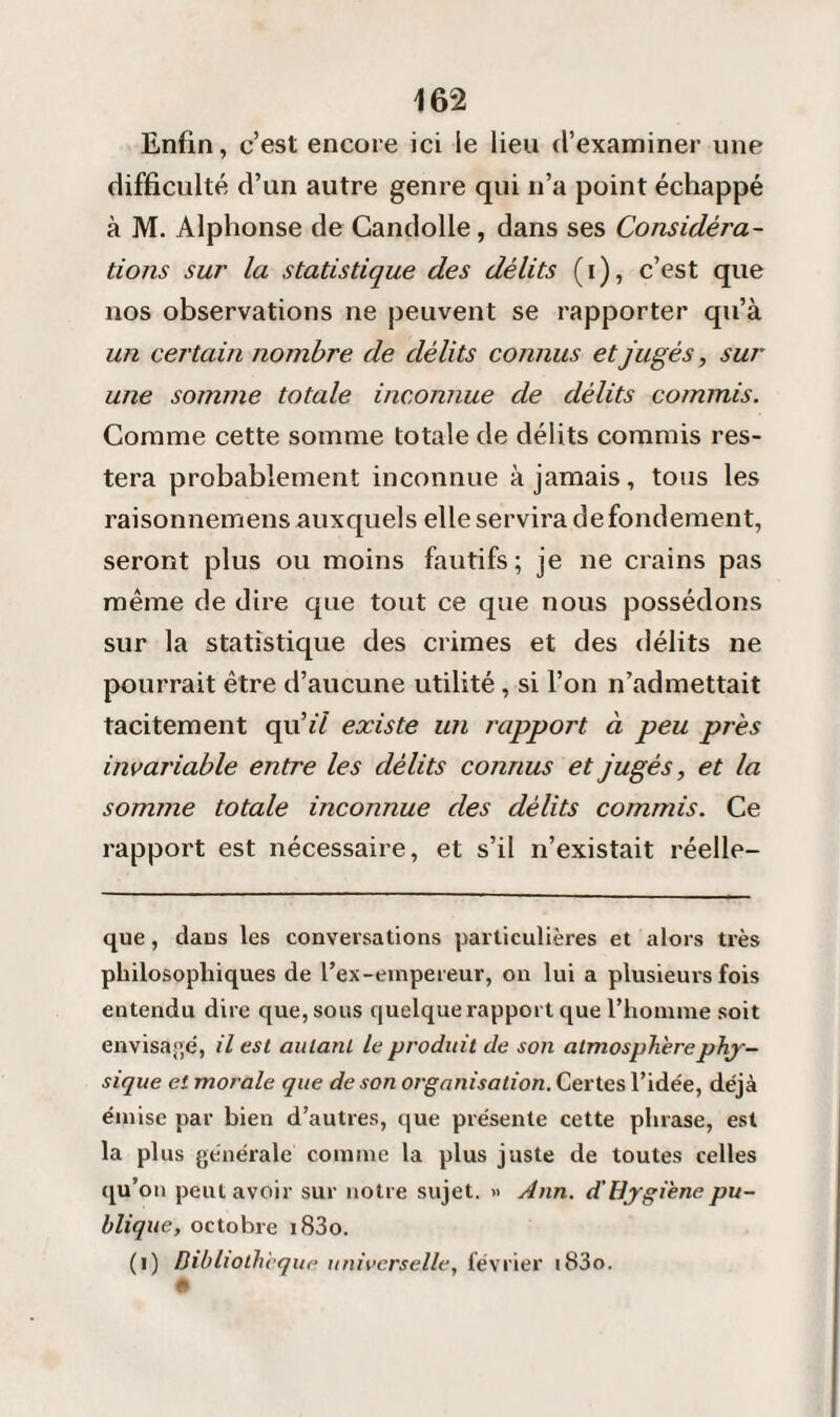 Enfin, c’est encore ici le lieu d’examiner une difficulté d’un autre genre qui n’a point échappé à M. Alphonse de Candolle, dans ses Considéra¬ tions sur la statistique des délits (i), c’est que nos observations ne peuvent se rapporter qu’à un certain nombre de délits connus et jugés, sur une somme totale inconnue de délits commis. Comme cette somme totale de délits commis res¬ tera probablement inconnue à jamais, tous les raisonnemens auxquels elle servira de fondement, seront plus ou moins fautifs; je ne crains pas même de dire que tout ce que nous possédons sur la statistique des crimes et des délits ne pourrait être d’aucune utilité, si l’on n’admettait tacitement qu’*7 existe un rapport à peu près invariable entre les délits connus et jugés, et la somme totale inconnue des délits commis. Ce rapport est nécessaire, et s’il n’existait réelle- que, dans les conversations particulières et alors très philosophiques de l’ex-empereur, on lui a plusieurs fois entendu dire que, sous quelque rapport que l’homme soit envisagé, il est autant le produit de son atmosphère phy¬ sique et morale que de son organisation. Certes l’idée, déjà émise par bien d’autres, que présente cette phrase, est la plus générale comme la plus juste de toutes celles qu’on peut avoir sur notre sujet. » Ann. d'Hygiène pu¬ blique, octobre i83o. (i) Bibliothèque universelle, février i83o.