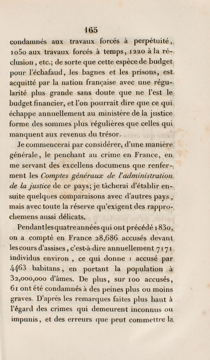 condamnés aux travaux forcés à perpétuité, jo5o aux travaux forcés à temps, 1220 à la ré¬ clusion , etc.; de sorte que cette espèce de budget pour l’échafaud, les bagnes et les prisons, est acquitté par la nation française avec une régu¬ larité plus grande sans doute que ne l’est le budget financier, et l’on pourrait dire que ce qui échappe annuellement au ministère de la justice forme des sommes plus régulières que celles qui manquent aux revenus du trésor. Je commencerai par considérer, d’une manière générale, le penchant au crime en France, en me servant des excellens documens que renfer¬ ment les Comptes généraux de Vadministration de la justice de ce pays; je tâcherai d’établir en¬ suite quelques comparaisons avec d’autres pays , mais avec toute la réserve qu’exigent des rappro- chemens aussi délicats. Pendantlesquatreannées qui ont précédé i83o, on a compté en France 28,686 accusés devant les cours d’assises, c’est-à-dire annuellement 7171 individus environ , ce qui donne 1 accusé par 4463 habitans , en portant la population à 32,000,000 d’âmes. De plus, sur 100 accusés, 61 ont été condamnés à des peines plus ou moins graves. D’après les remarques faites plus haut à l’égard des crimes qui demeurent inconnus ou impunis, et des erreurs que peut commettre la.