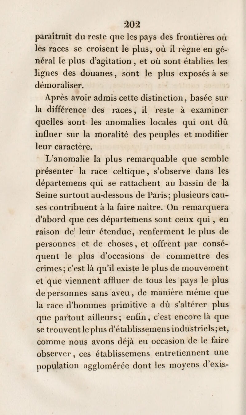 paraîtrait du reste que les pays des frontières où les races se croisent le plus, où il règne en gé¬ néral le plus d’agitation, et où sont établies les lignes des douanes, sont le plus exposés à se démoraliser. Après avoir admis cette distinction, basée sur la différence des races, il reste à examiner quelles sont les anomalies locales qui ont dû influer sur la moralité des peuples et modifier leur caractère. L’anomalie la plus remarquable que semble présenter la race celtique, s’observe dans les départemens qui se rattachent au bassin de la Seine surtout au-dessous de Paris; plusieurs cau¬ ses contribuent à la faire naître. On remarquera d’abord que ces départemens sont ceux qui, en raison de' leur étendue, renferment le plus de personnes et de choses, et offrent par consé¬ quent le plus d’occasions de commettre des crimes; c’est là qu’il existe le plus de mouvement et que viennent affluer de tous les pays le plus de personnes sans aveu, de manière même que la race d’hommes primitive a du s’altérer plus que partout ailleurs ; enfin, c’est encore là que se trouvent le plus d’établissemens industriels ; et, comme nous avons déjà eu occasion de le faire observer, ces établissemens entretiennent une population agglomérée dont les moyens d exis-