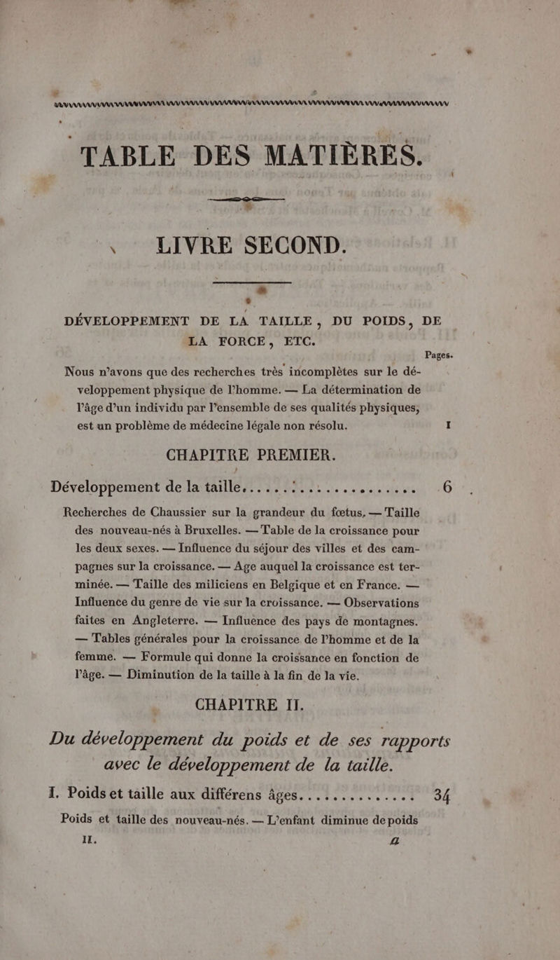 * Re x AV AAA A MU A UV URL MAMAN VU UV UN AAA UV AAA AV TABLE DES MATIÈRES. , LIVRE SECOND. LS ° DÉVELOPPEMENT DE LA TAILLE, DU POIDS, DE LA FORCE, ETC. Pages. Nous n’avons que des recherches très incomplètes sur le dé- veloppement physique de l’homme. — La détermination de l’âge d’un individu par l’ensemble de ses qualités physiques, est un problème de médecine légale non résolu. I CHAPITRE PREMIER. Développement de A MNEANTEMT 6 Recherches de Chaussier sur la grandeur du fœtus, — Taille des nouveau-nés à Bruxelles. — Table de la croissance pour les deux sexes. — Influence du séjour des villes et des cam- pagnes sur la croissance. — Age auquel la croissance est ter- minée. — Taille des miliciens en Belgique et en France. — Influence du genre de vie sur la croissance. — Observations faites en Angleterre. — Influence des pays de montagnes. — Tables générales pour la croissance de l’homme et de la femme. — Formule qui donne la croissance en fonction de l’âge. — Diminution de la taille à la fin de la vie. CHAPITRE II. Du développement du poids et de ses rapports avec le développement de la taille. I. Poids et taille aux différens âges. ............. 34 Poids et taille des nouveau-nés. — L'enfant diminue de poids