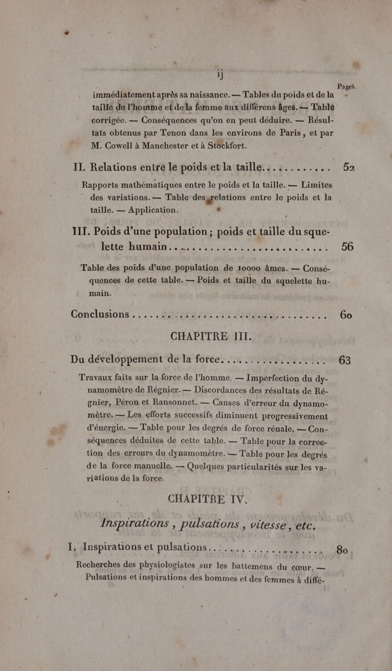 LA] ij Pages. immédiatement après sa naissance. — Tables du poidset dela + taille dé l’homme et dela femme aux différens âges. = Table corrigée. — Conséquences qu’on en peut déduire. — Résul- tats obtenus par Tenon dans les environs de Paris, et par M. Cowell à Manchester et à Stockfort. | IT. Relations entre le poids et la taille............ 52 Rapports mathématiques entre le poids et la taille. — Limites des variations. — Table des gelations entre le poids et la taille. — Application. . IIT. Poids d’une population ; poids et taille du sque- HO RAR RON ES 20, 11. 56 Table des poids d’une population de 10000 âmes. — Consé- quences de cette table. — Poids et taille du squelette hu- main. Conclusions, :/,. MATE IUT RITES TEA) 6o CHAPITRE III. Du développement de la force... .... BE fr coder 3 Travaux faits sur la force de l’homme. — Imperfection du dy- namomètre.de Régnier.— Discordances des résultats de Ré- gnier, Péron et Ransonnet. — Causes d’erreur du dynamo- mètre, — Les efforts successifs diminuent progressivement k d'énergie. — Table pour les degrés de force rénale. — Con- séquences déduites de cette table. — Table pour la correc- tion des erreurs du dynamomètre. — Table pour les degrés de la force manuelle. — Quelques particularités sur les va- riations de la force. CHAPITRE IV. Inspirations , pulsations., vitesse , etc. I, Inspirations et pulsations..:.,....,... TS 80. Recherches des physiologistes sur les battemens du cœur. — Pulsations et inspirations des hommes et des femmes à diffé-