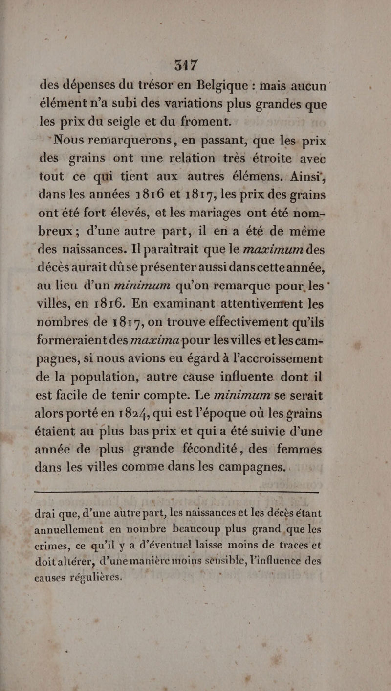 des dépenses du trésor en Belgique : mais aucun élément n’a subi des variations plus grandes que les prix du seigle et du froment. Nous remarquerons, en passant, que les: prix des grains ont une relation très étroite avec tout ce qui tient aux autres élémens. Ainsr', dans les années 1816 et 1817, les prix des grains ont été fort élevés, et les mariages ont été nom- breux; d’une autre part, il en a été de même des naïssances. Il paraïitrait que le maximum des décès aurait düse présenter aussi danscetteannée, au lieu d’un r#inimum qu’on remarque pour, les * villes, en 1816. En examinant attentivenrent les nombres de 1817, on trouve effectivement qu’ils formeraient des maxima pour les villes et les cam- pagnes, si nous avions eu égard à l’accroissement de la population, autre cause influente dont il est facile de tenir compte. Le minimum se serait alors porté en 1824, qui est l’époque où les grains étaient au plus bas prix et qui a été suivie d’une année de plus grande fécondité, des femmes dans les villes comme dans les campagnes. drai que, d’une autre part, les naissances et les décès étant annuellement en nombre beaucoup plus grand que les crimes, ce qu’il y a d’éventuel laisse moins de traces et doitaltérer, d’unemanière moins sensible, l'influence des causes régulières.