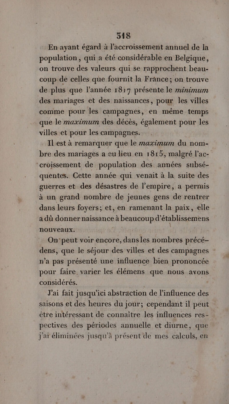 En ayant égard à l'accroissement annuel de la population, qui a été considérable en Belgique, on trouve des valeurs qui se rapprochent beau- coup de celles que fournit la France; on trouve de plus que l’année 18:17 présente le rxinimum des mariages et des naissances, pour les villes comme pour les campagnes, en même temps que le maximum des décès, également pour les villes et pour les campagnes. Il est à remarquer que le maximum du nom- bre des mariages a eu lieu en 1815, malgré l’ac- ‘croissement de population des années subsé- quentes. Cette année qui venait à la suite des guerres et des désastres de l’empire, a permis à un grand nombre de jeunes gens de rentrer dans leurs foyers; et, en ramenant la paix, elle a dû donner naissance à beaucoup d'établissemens nouveaux. | | | | On’peut voir encore, dansles nombres précé- dens, que le séjour des villes et des campagnes n’a pas présenté une influence bien prononcée pour faire. varier les élémens que nous avons considérés. | J'ai fait jusqu'ici abstraction de l’influence des saisons et des heures du jour; cependant il peut être intéressant de connaitre les influences res- pectives des périodes annuélle et diurne, que 2.7 Jj'at éliminées jusqu’à présent de mes calculs, en