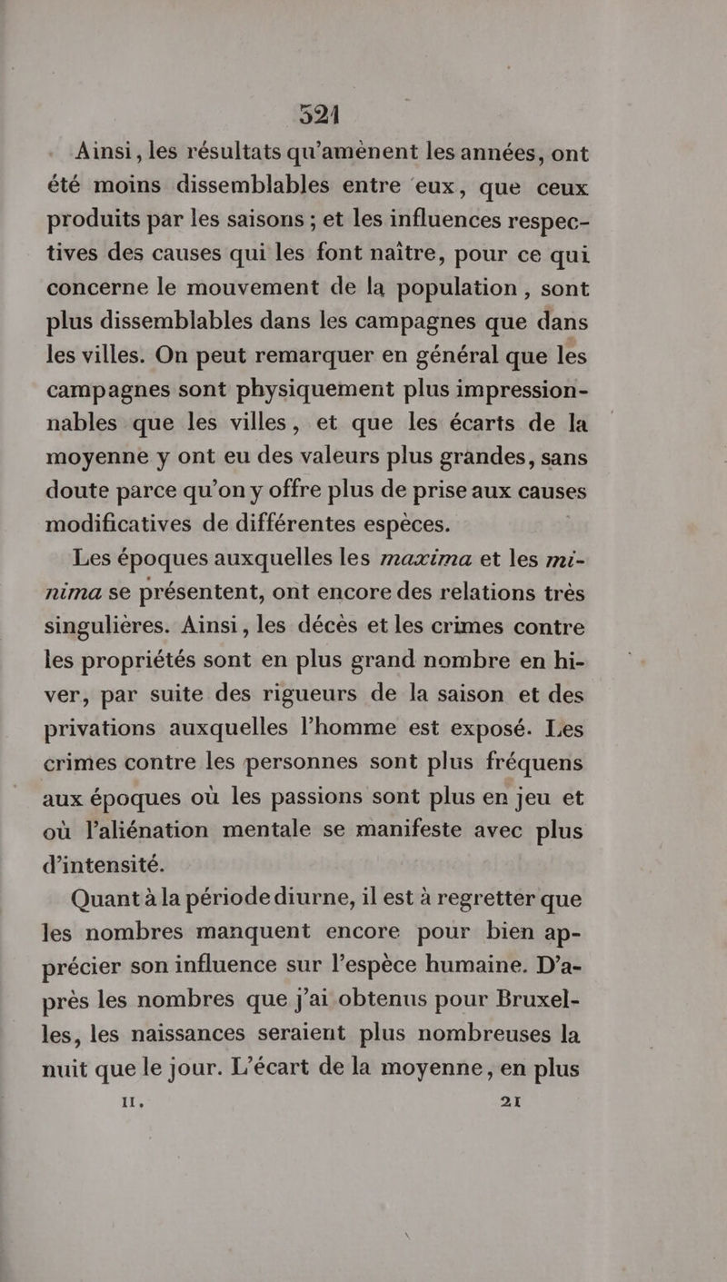 Ainsi , les résultats qu'aménent les années, ont été moins dissemblables entre ‘eux, que ceux produits par les saisons ; et les influences respec- tives des causes qui les font naître, pour ce qui concerne le mouvement de la population, sont plus dissemblables dans les campagnes que dans les villes. On peut remarquer en général que les campagnes sont physiquement plus impression- nables que les villes, et que les écarts de la moyenne y ont eu des valeurs plus grandes, sans doute parce qu’on y offre plus de prise aux causes modificatives de différentes espèces. Les époques auxquelles les r2axima et les mi- nima se présentent, ont encore des relations très singulières. Ainsi, les décès et les crimes contre les propriétés sont en plus grand nombre en hi- ver, par suite des rigueurs de la saison et des privations auxquelles l’homme est exposé. Les crimes contre les personnes sont plus fréquens aux époques où les passions sont plus er jeu et où l’aliénation mentale se manifeste avec plus d'intensité. Quant à la période diurne, il est à regretter que les nombres manquent encore pour bien ap- précier son influence sur l’espèce humaine. D’a- près les nombres que j'ai obtenus pour Bruxel- les, les naissances seraient plus nombreuses la nuit que le jour. L'écart de la moyenne, en plus Il, 21