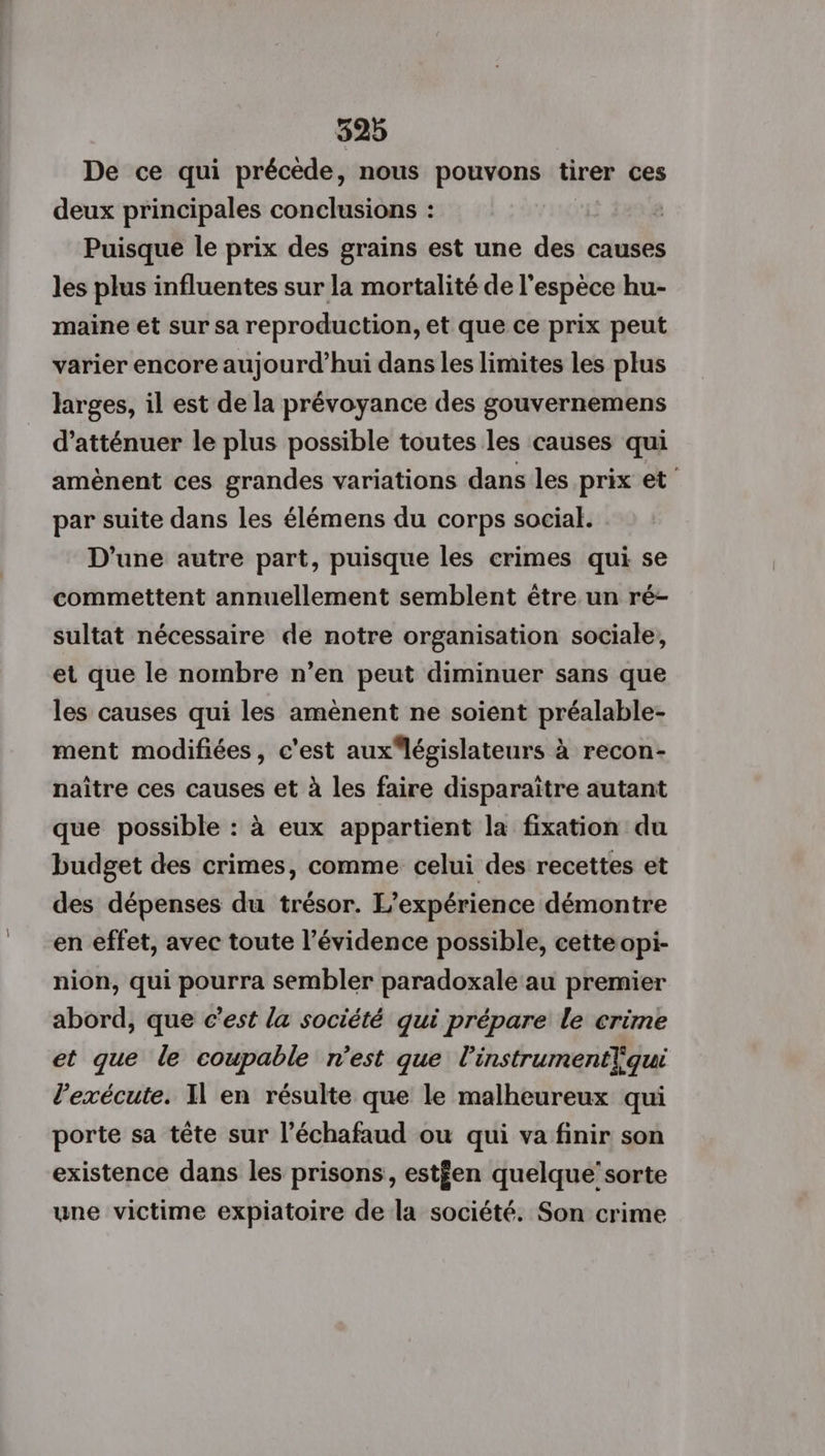 De ce qui précède, nous pouvons tirer ces deux principales conclusions : Puisque le prix des grains est une des causes les plus influentes sur la mortalité de l'espèce hu- maine et sur sa reproduction, et que ce prix peut varier encore aujourd’hui dans les limites les plus larges, il est de la prévoyance des gouvernemens d’atténuer le plus possible toutes les causes qui amènent ces grandes variations dans les prix et’ par suite dans les élémens du corps social. D'une autre part, puisque les crimes qui se commettent annuellement semblent être un ré- sultat nécessaire de notre organisation sociale, et que le nombre n’en peut diminuer sans que les causes qui les amènent ne soient préalable- ment modifiées, c'est aux législateurs à recon- naître ces causes et à les faire disparaitre autant que possible : à eux appartient la fixation du budget des crimes, comme celui des recettes et des dépenses du trésor. L'expérience démontre en effet, avec toute l’évidence possible, cette opi- nion, qui pourra sembler paradoxale au premier abord, que c’est la société qui prépare le crime et que le coupable n'est que l'instrumentliqui l’exécute. I en résulte que le malheureux qui porte sa tête sur l’échafaud ou qui va finir son existence dans les prisons, estfen quelque’ sorte une victime expiatoire de la société. Son crime