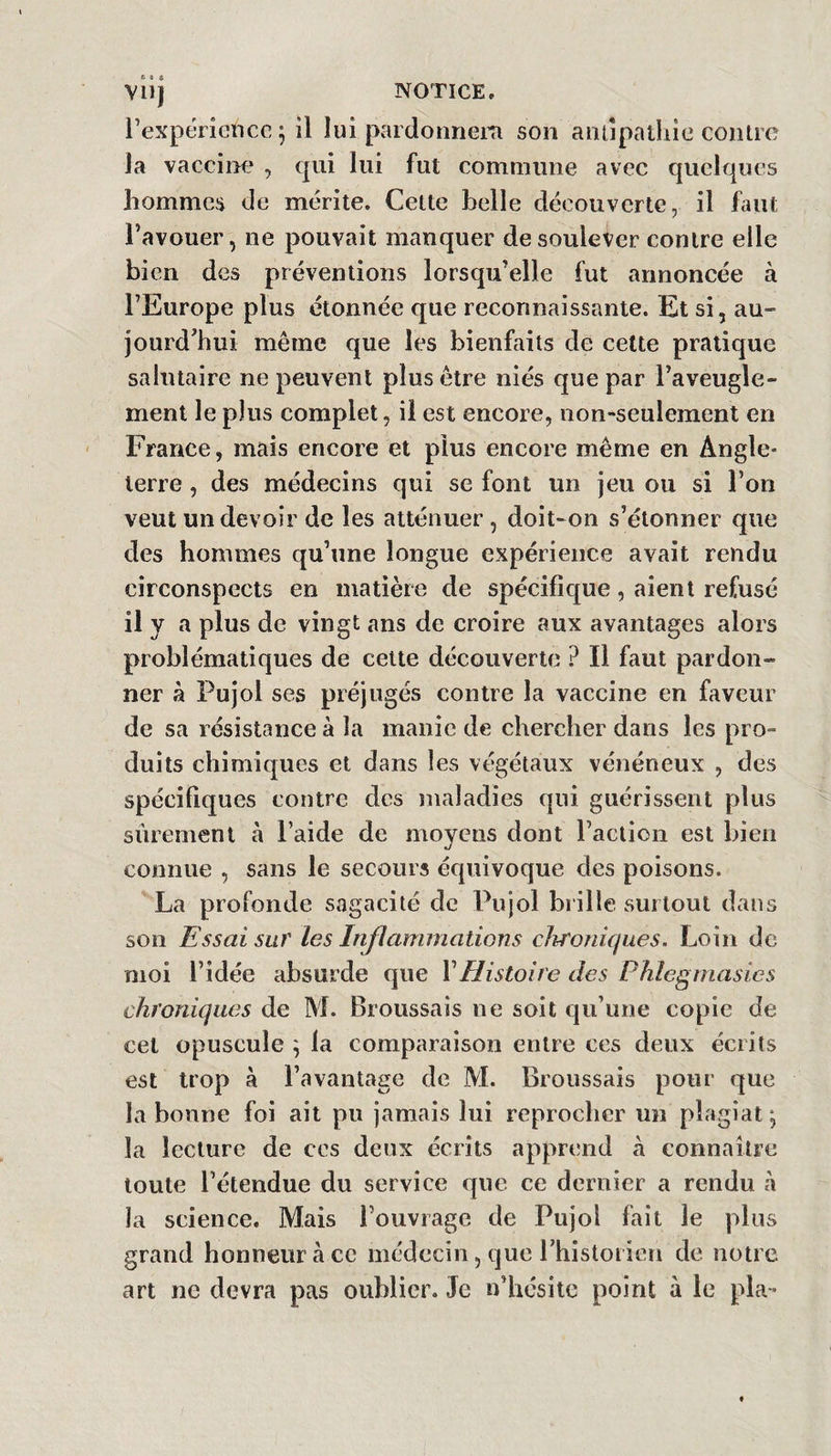 vil) NOTICE. rexpériencc^ il lui pardonnem son aiitipatliic contre la vacciiM:* , qui lui fut commune avec quelques hommes de mérite. Cette belle découverte, il faut Favouer, ne pouvait manquer de soulever contre elle bien des préventions lorsqu’elle fut annoncée à l’Europe plus étonnée que reconnaissante. Et si, au¬ jourd’hui même que les bienfaits de celte pratique salutaire ne peuvent plus être niés que par l’aveugle¬ ment le plus complet, il est encore, non-seulement en France, mais encore et plus encore même en Angle¬ terre , des médecins qui se font un jeu ou si l’on veut un devoir de les atténuer , doit-on s’étonner que des hommes qu’une longue expérience avait rendu circonspects en matière de spécifique, aient refusé il y a plus de vingt ans de croire aux avantages alors problématiques de celte découverte ? Il faut pardon¬ ner à Pujol ses préjugés contre la vaccine en faveur de sa résistance à la manie de chercher dans les pro¬ duits chimiques et dans les végétaux vénéneux , des spécifiques contre des maladies qui guérissent plus sûrement à Faide de moyens dont Faction est bien connue , sans le secours éf{uivoque des poisons. La profonde sagacité de Pujol brille surtout dans son Essai sur les Inflammations chroniques. Loin de moi l’idée absurde que VHistoire des Phlegmasies chroniques de M. Broussais ne soit qu’une copie de cet opuscule ; la comparaison entre ces deux écrits est trop à l’avantage de M. Broussais pour que la bonne foi ait pu jamais lui reprocher un plagiat*, la lecture de ces deux écrits apprend à connaître toute l’étendue du service que ce dernier a rendu à la science. Mais Fouvrage de Pujol fait le plus grand honneur à ce médecin, que Fhistorien de notre art ne devra pas oublier. Je n’hésite point à le pla-