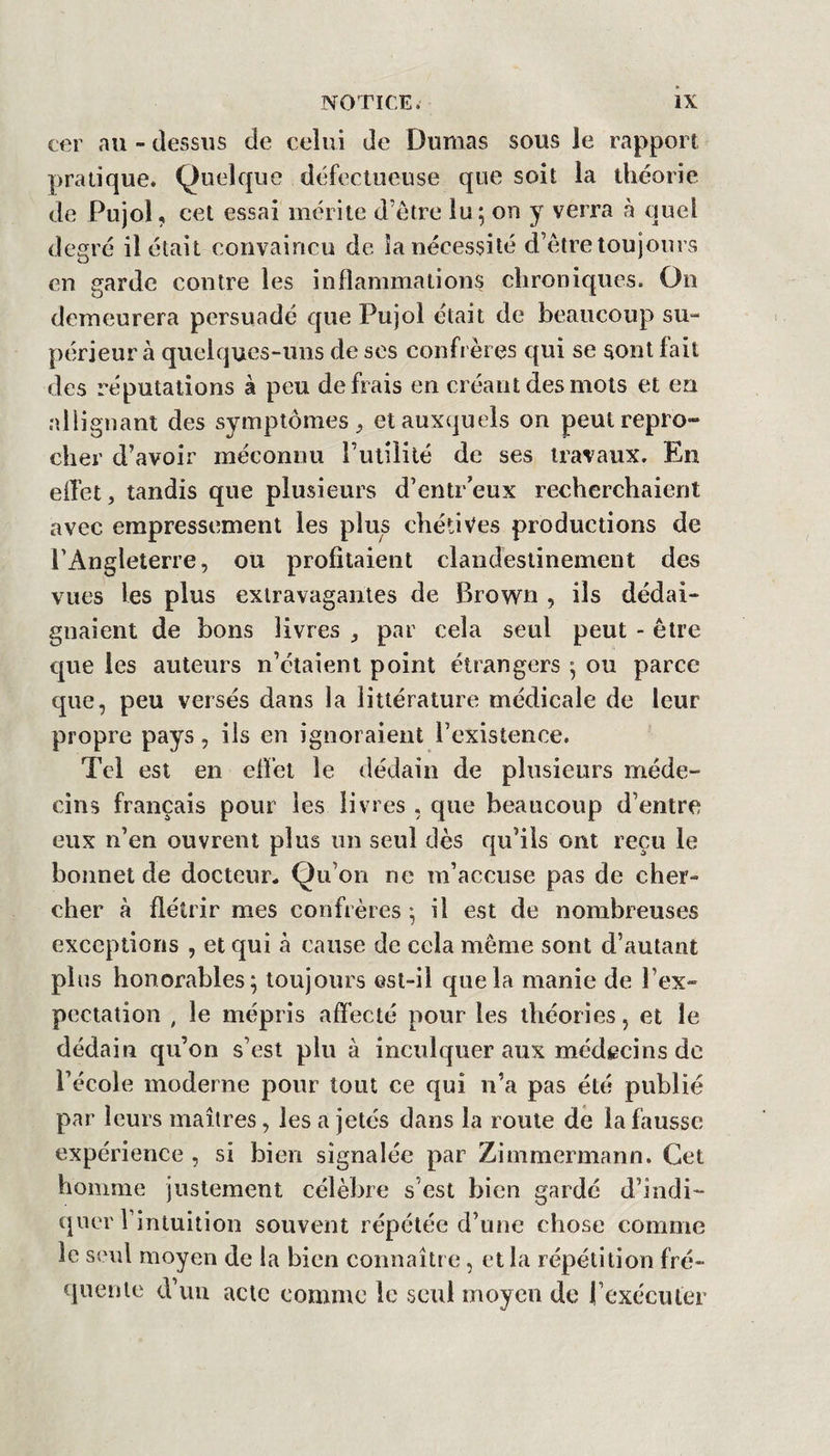 cer au - dessus de celui de Dumas sous Je rapport pratique. Quelque défectueuse que soit la théorie de Pujol, cet essai mérite d’etre lu ; on y verra à quel degré il était convaincu de la nécessité d’être toujours en garde contre les inflammations chroniques. On demeurera persuadé que Pujol était de beaucoup su- périeur à quelques-uns de ses confrères qui se sont lait des réputations à peu défiais en créant des mots et en allignant des symptômes, et auxquels on peut repro¬ cher d’avoir méconnu rulilité de ses travaux. En elTet, tandis que plusieurs d’entr’eux recherchaient avec empressement les plus chétives productions de l’Angleterre, ou profitaient clandestinement des vues les plus extravagantes de Brown , ils dédai¬ gnaient de bons livres , par cela seul peut - être que les auteurs n’étaient point étrangers ^ ou parce que, peu versés dans la littérature médicale de leur propre pays, ils en ignoraient l’existence. Tel est en efl’et le dédain de plusieurs méde¬ cins français pour les livres , que beaucoup d’entre eux n’en ouvrent plus un seul dès qu’ils ont reçu le bonnet de docteur. Qu’on ne m’accuse pas de cher¬ cher à flétrir mes confrères -, il est de nombreuses exceptions , et qui h cause de cela même sont d’autant pins honorables; toujours est-il que la manie de l’ex¬ pectation , le mépris afïécté pour les théories, et le dédain qu’on s’est plu à inculquer aux médecins de l’école moderne pour tout ce qui n’a pas été publié par leurs maîtres, les a jetés dans la roule dé la fausse expérience , si bien signalée par Zimmermann, Cet homme justement célèbre s’est bien gardé d’indi- (jner l’intuition souvent répétée d’une chose comme le seul moyen de la bien connaître, et la répétition fré¬ quente d’uu acte comme le seul moyen de rexécuter
