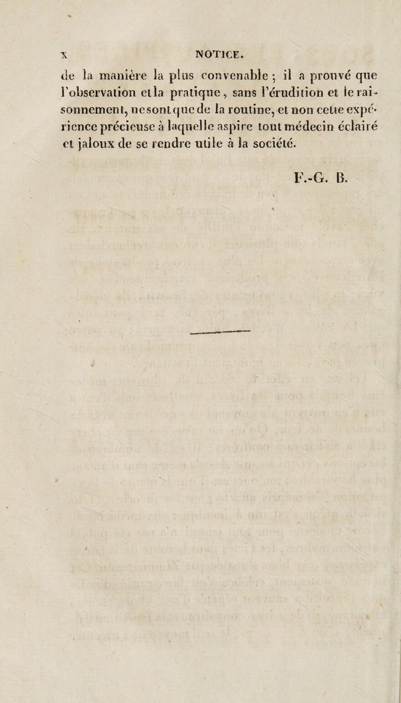 de la manière la plus convenable -, il a prouvé que l’observation ella pratique, sans l’érudition et le rai¬ sonnement, ne sont que de la routine, et non cette expé¬ rience précieuse à laquelle aspire tout médecin éclairé et jaloux de se rendre utile à la société. F.-G. B. ■I