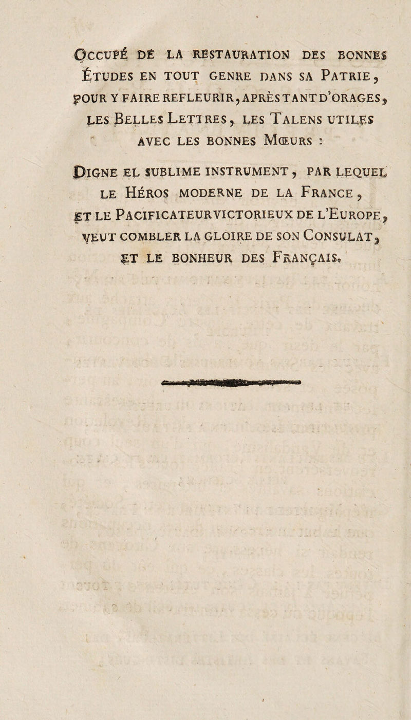Occupé dé la restauhation des bonnes Études en tout genre dans sa Patrie, |>OUR Y faire refleurir, aprèstantd’orages, LES Pelles Lettres, les Talens utiles AVEC les bonnes Mceurs : Oigne el sublime instrument , par lequel le Héros moderne de la France , ET le Pacificateur victorieux de l’Europe, VEUT combler la GLOIRE DE SON CONSULAT, LE BONHEUR DES FRANÇAIS,