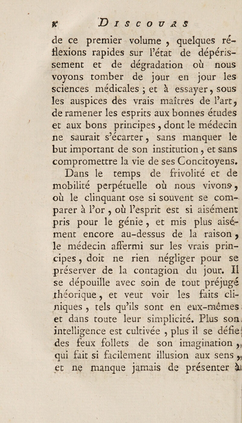 ^ Discovas de ce premier volume 5 quelques ré- flexions rapides sur l’état de dépéris¬ sement et de dégradation où nous voyons tomber de jour en jour les sciences médicales ; et à essayer 5 sous les auspices des vrais maîtres de l’art ^ de ramener les esprits aux bonnes études et aux bons principes dont le médecin ne saurait s’écarter ^ sans manquer le but important de son institution ^ et sans compromettre la vie de ses Concitoyens. Dans le temps de frivolité et de mobilité perpétuelle où nous vivons ^ où le clinquant ose si souvent se com¬ parer à l’or 5 où l’esprit est si aisément pris pour le génie y et mis plus aisé¬ ment encore au-dessus de la raison y le médecin affermi sur les vrais prin¬ cipes ^ doit ne rien négliger pour se préserver de la contagion du jour. Il se dépouille avec soin de tout préjugé théorique ^ et veut voir les faits cli¬ niques 5 tels qu’ils sont en eux-mêmes et dans toute leur simplicité. Plus son. intelligence est cultivée , plus il se défiej des feux follets de son imagination qui fait si facilement illusion aux sens y et ne manque jamais de présenter ài