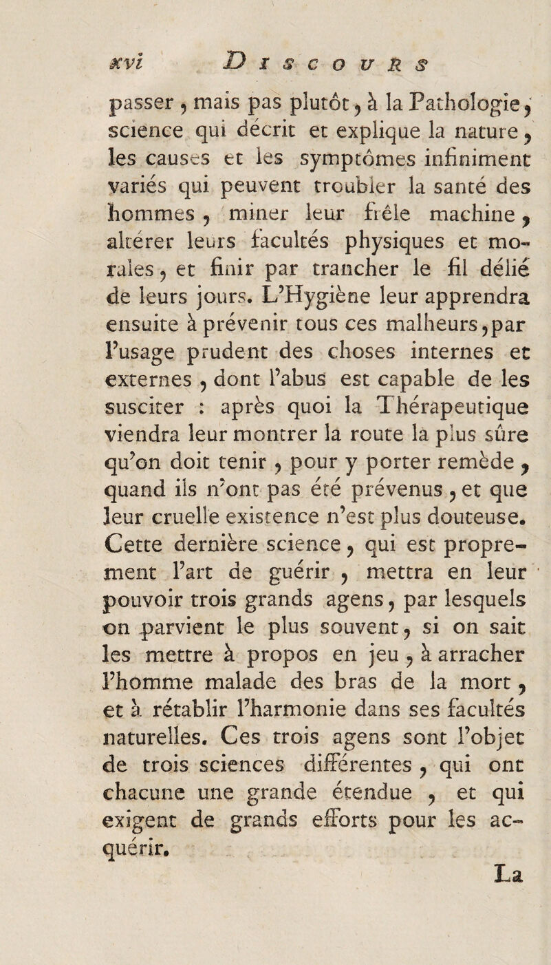 passer , mais pas plutôt, à la Pathologie, science qui décrit et explique la nature , les causes et les symptômes infiniment variés qui peuvent troubler la santé des hommes , miner leur fiêle machine, altérer leurs facultés physiques et mo« raies, et finir par trancher le fil délié de leurs jours. L’Hygiène leur apprendra ensuite à prévenir tous ces malheurs ^par l’usage prudent des choses internes et externes , dont l’abus est capable de les susciter : après quoi la Thérapeutique viendra leur montrer la route la plus sûre qu’on doit tenir , pour y porter remède , quand ils n’ont pas été prévenus , et que leur cruelle existence n’est plus douteuse. Cette dernière science, qui esc propre¬ ment l’art de guérir , mettra en leur pouvoir trois grands agens, par lesquels on parvient le plus souvent, si on sait les mettre à propos en jeu , à arracher l’homme malade des bras de la mort, et à rétablir l’harmonie dans ses facultés naturelles. Ces trois agens sont l’objet de trois sciences diiférentes , qui ont chacune une grande étendue , et qui exigent de grands elForts pour les ac¬ quérir. La