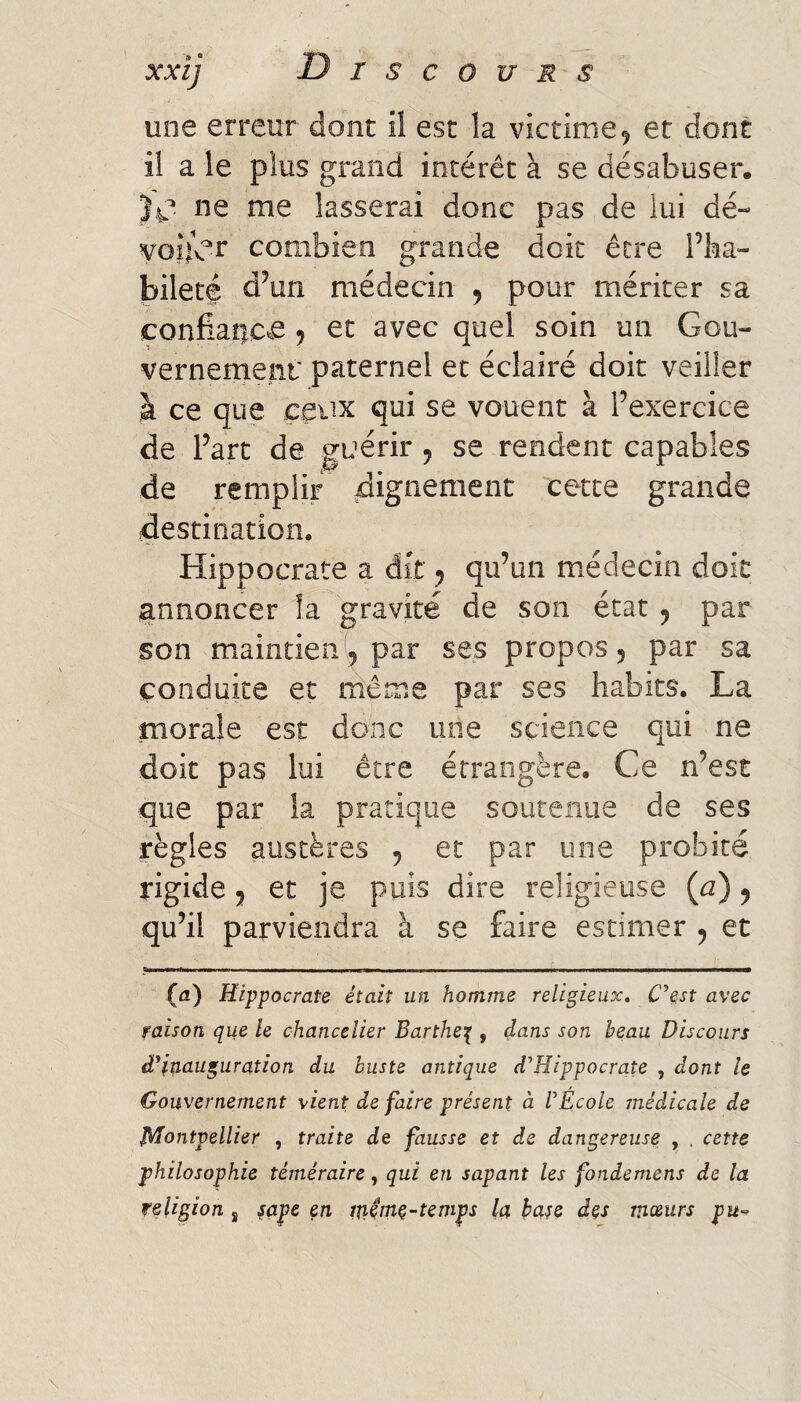 une erreur dont il est la victime ^ et dont il a le plus grand intérêt à se désabuser. ne me lasserai donc pas de lui dé- voîlbr combien grande doit être Pha» bilete d^un médecin ^ pour mériter sa confianc^e ^ et avec quel soin un Gou¬ vernement paternel et éclairé doit veiller à ce que ceux qui se vouent à Fexercice de Part de guérir ^ se rendent capables de remplir cette grande destination. Hippocrate a dit ^ qiPun médecin doit annoncer îa gravité de son état 5 par son maintien par ses propos 5 par sa conduite et même par ses habits. La morale est donc une science qui ne doit pas lui être étrangère. Ce n’est que par la pratique soutenue de ses règles austères , et par une probité rigide J et je puis dire religieuse (^) y qu’il parviendra à se faire estimer ^ et (fl) Hippocrate était un homme religieux, C^est avec raison que le chancelier Barthe^ , dans son beau Discours â*inauguration du buste antique d'Hippocrate , dont le Gouvernement vient de faire présent à l'École médicale de Montpellier , traite de fausse et de dangereuse , , cette philosophie téméraire, qui en sapant les fondemens de la religion j sape en m^me-temps la bare des mœurs pu-^