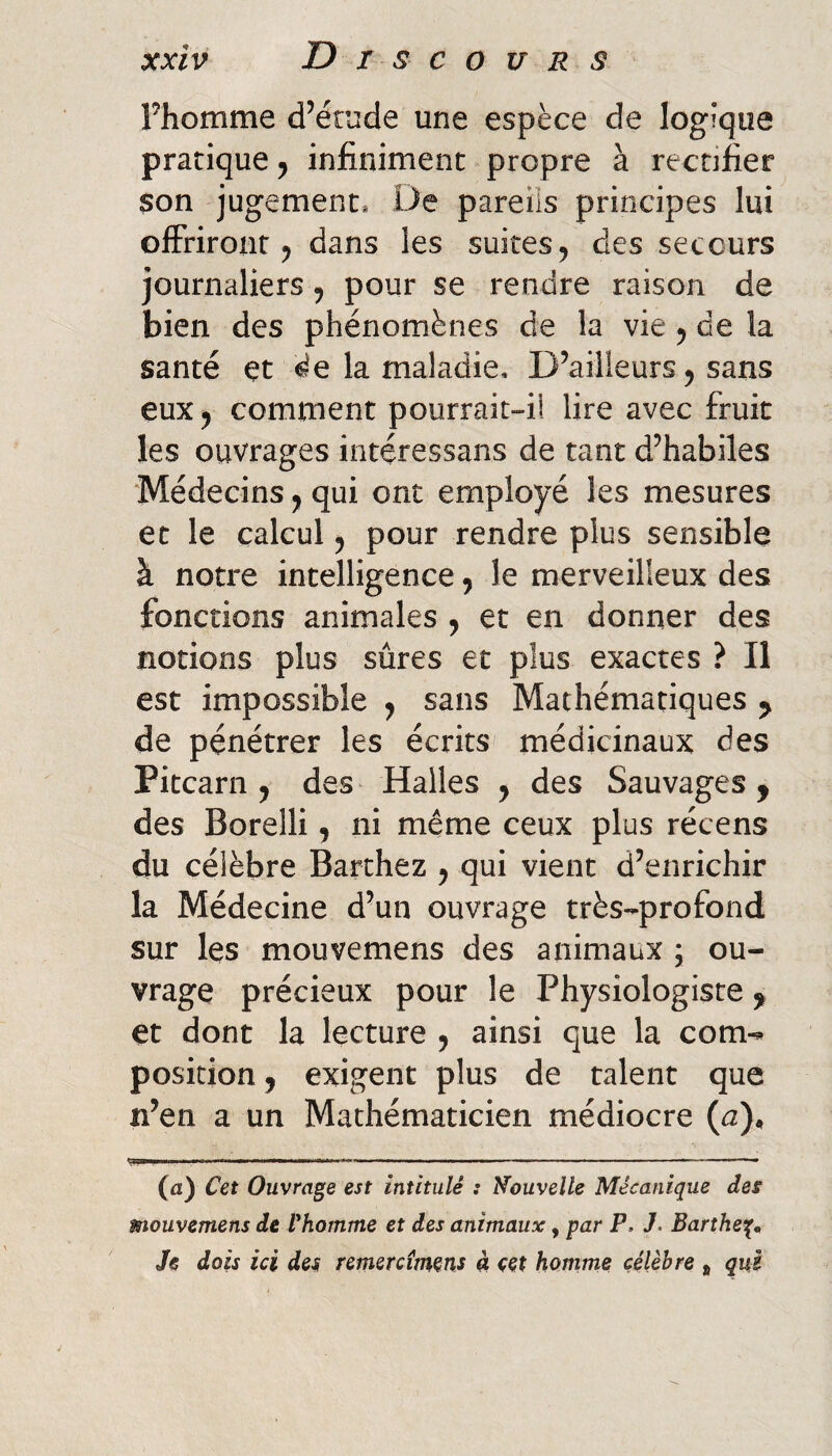 Fhomme d’étude une espèce de logique pratique 5 infiniment propre à rectifier son jugement* De pareils principes lui offriront 5 dans les suites, des secours journaliers ^ pour se rendre raison de bien des phénomènes de la vie y de la santé et ^e la maladie. D’ailleurs 5 sans eux y comment pourrait-ii lire avec fruit les ouvrages intéressans de tant d’habiles Médecins y qui ont employé les mesures et le calcul y pour rendre plus sensible à notre intelligence y le merveilleux des fonctions animales y et en donner des notions plus sûres et plus exactes ? Il est impossible y sans Mathématiques y de pénétrer les écrits médicinaux des Pitcarn 5 des^ Halles y des Sauvages, des Borelli y ni même ceux plus récens du célèbre Barthez y qui vient d’enrichir la Médecine d’un ouvrage très-profond sur les mouvemens des animaux ; ou¬ vrage précieux pour le Physiologiste, et dont la lecture y ainsi que la com¬ position , exigent plus de talent que n’en a un Mathématicien médiocre {a}, Ç——MW I im I I !!■ I ■ I ■ ■■■! ■ Il ■ Il I—■ -. — (fl) Cet Ouvrage est intitulé : Nouvelle Mécanique des mouvemens de Vhomme et des animaux, par P, 7. Bartheif^^ Je dois ici des remercitnçns à eet homme célèbre , què