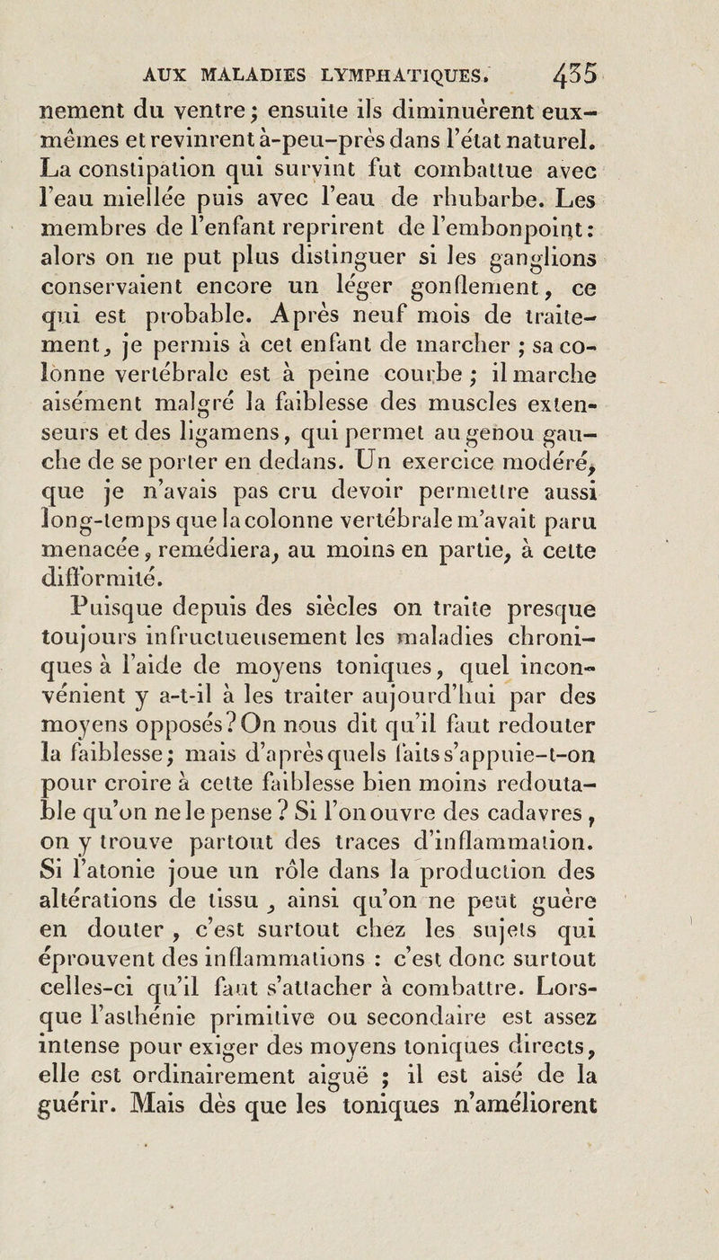 nement du ventre; ensuite ils diminuèrent eux- mèmes et revinrent à-peu-près dans Fètat naturel. La constipation qui survint fut combattue avec beau miellée puis avec l’eau de rhubarbe. Les membres de l’enfant reprirent de l’embonpoiut: alors on ne put plus distinguer si les ganglions conservaient encore un léger gonflement, ce qui est probable. Après neuf mois de traite¬ ment, je permis à cet enfant de marcher ; sa co¬ lonne vertébrale est à peine courbe; il marche aisément malgré la faiblesse des muscles exten¬ seurs et des ligamens, qui permet au genou gau¬ che de se porter en dedans. Un exercice modéré^ que je n’avais pas cru devoir permettre aussi long-temps que la colonne vertébrale m’avait paru menacée, remédiera, au moins en partie, à cette ditformilé. Puisque depuis des siècles on traite presque toujours infructueusement les maladies chroni¬ ques à l’aide de moyens toniques, quel incon¬ vénient y a-t-il à les traiter aujourd’hui par des moyens opposés?On nous dit qu’il faut redouter la faiblesse; mais d’aprèsquels faits s’a ppuie-t-on pour croire à celte faiblesse bien moins redouta¬ ble qu’on ne le pense ? Si l’on ouvre des cadavres , on y trouve partout des traces d’inflammation. Si r atonie joue un rôle dans la production des altérations de tissu , ainsi qu’on ne peut guère en douter, c’est surtout chez les sujets qui éprouvent des inflammations : c’est donc surtout celles-ci qu’il faut s’attacher à combattre. Lors¬ que l’asthénie primitive ou secondaire est assez intense pour exiger des moyens toniques directs, elle est ordinairement aiguë ; il est aisé de la guérir. Mais dès que les toniques n améliorent