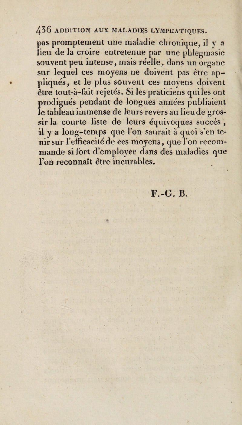 436 ADDITION AUX MALADIES LYMPHATIQUES. pas promptement une maladie ciiionique, il y a lieu de la croire entretenue par une phlegmasie souvent peu intense, mais réelle, dans un organe sur lequel ces moyens ne doivent pas être ap- • pliqués, et le plus souvent ces moyens doivent être tout-à-fait rejetés. Si les praticiens qui les ont prodigués pendant de longues années publiaient le tableau immense de leurs revers au lieu de gros¬ sir la courte liste de leurs équivoques succès , il y a long-temps que l’on saurait à quoi s’en te¬ nir sur l’efficacité de ces moyens, que l’on recom¬ mande si fort d’employer dans des maladies que l’on reconnaît être incurables. F.-G. B.