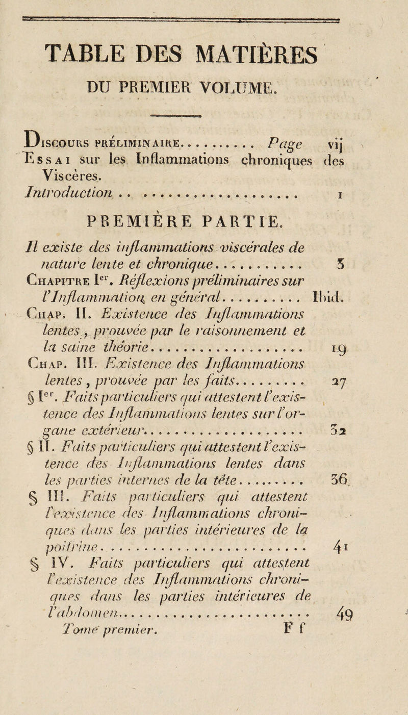 TABLE DES MATIÈRES DU PREMIER VOLUME. UlSCOURS PRÉLIMINAIflE. ^ClgG Vlj Essai sur les Inflammations chroniques des Viscères. Introduction. i \ PREMIERE PARTIE. Il existe des injlammatioris viscérales de nature lente et chronique. 5 Chapitre E, Réflexions préliminaires sur rJnflanimaiiot^ en général. lliid. CiiAP. II. Existence des Inflammations lentes , prourée par le raisonnement et la saine théorie. 19 Ch AP. IlL Existence des Inflammations lentes , prouvée par les faits. 27 § Faits pat'ticidiers qui attestent Iexis¬ tence des Inflammations lentes sur l’or¬ gane extérieur*. 02 § II. Faits particuliers qui attestent l’exis¬ tence des Inflammations lentes dans les parties internes de la tête. 56. § III. Faits pai ticuliers qui attestent ïexistence des Inflammations chroni¬ ques dans les parties intérieures de la poifrhie. 4 ï § 3V. Faits particuliers qui attestent l’existence des Inflammations chroni¬ ques dans les parties intérieures de Tome premier* F f