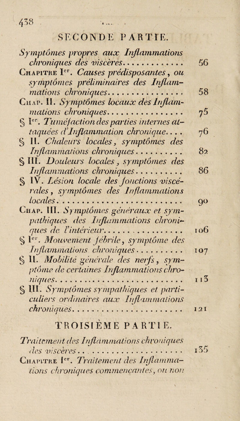 ' f 4)8 . SECONDE PARTIE. ^ Sy mptômes propres aux Injlammations chroniques des viscères.. Chapitre Causes prédisposantes ^ ou symptômes préliminaires des Inflam¬ mations chroniques. CiiAP. il. Symptômes locaux des Inflam¬ mations chroniques. § Tuméfaction des parties internes at¬ taquées dTnflammation chronique.. . . § II. Chaleurs locales, symptômes des Inflammations chroniques.' §111. Douleurs locales, symptômes des Inflammations chroniques. § IV. Lésion locale des fonctions viscé- raies, symptômes des Inflammations locales.. Chap. III. Symptômes généraux et sym¬ pathiques des Inflammations chroni¬ ques de Vintérieur. § P*’. Mouvement fébrile, symptôme des Inflaminatioîis chroniques. §11. Mobilité générale des nerfs, sym¬ ptôme de certaines Inflammations chro¬ niques. § lll. Symptômes sympathiques et parti- culiers ordinaires aux Inflantmalions chi'oniques. TROISIÈME PARTI E. 56 58 75 76 82 86 90 106 107 115 Traitement des Inflammations chroniques des viscères.. .. i55 Chapitre Î'*’. Traitement des Inflamma¬ tions chroniques commençantes, ou non