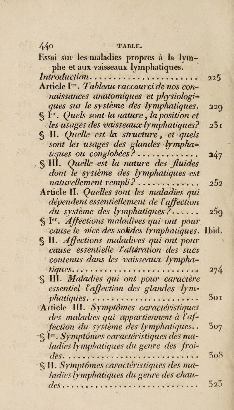 Essai sm les maladies propres à la lym¬ phe et aux vaisseaux lymphatiques. Introduction,... 225 A rticle Tableau raccourci de nos con¬ naissances anatomiques et physiologie ques sur le système des lymphatiques, 229 § Quels sont la nature y la position et les usages des vaisseaux lymphatiques? 251 § IL Quelle est la structure, et quels sont les usages des glandes dympha^ tiques ou conglohées?. 347 ^ § lit. Quelle est la nature des Jluides dont le système des lymphatiques est naturellement rempli?.. . 2^2 Article IL Quelles sont les maladies qui dépendent essentiellement de ïaffection du système des lymphatiques ?. 259 § L**. Ajfections maladives qui ont pour cause te vice des solides lymphatiques. Ibid. § II. Ajfections maladives qui ont pour cause essentielle Taltération des sucs contenus dans les vaisseaux lympha¬ tiques. .. 274 § m. Maladies qui ont pour caractère essentiel ïajfection des glandes lym¬ phatiques... 3oi Article III. Symptômes caractéristiques des maladies qui appartiennent à l af¬ fection du système des lymphatiques., 307 § Symptômes caractéristiques des ma¬ ladies lymphatiques du genre des froi¬ des. 3o8 § II. Symptômes caractéristiques des ma¬ ladies lymphatiques du genre des chau¬ des ...
