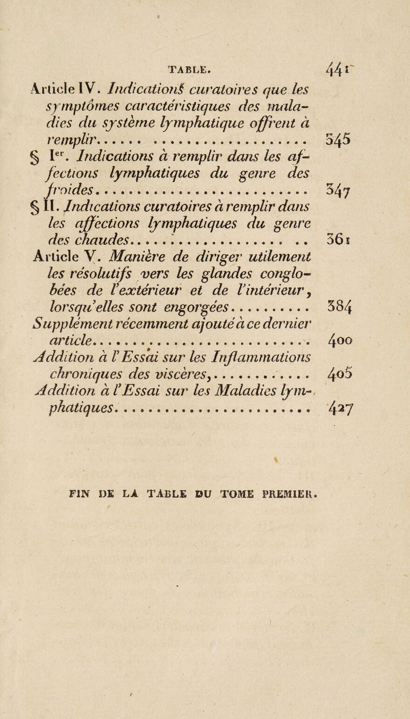 Jt TABLE, 44 .4rdcle IV. Indicatio?i§ curatoires que les sy mptômes caractéristiques des mala¬ dies du système lymphatique offrent à remplir.. 545 § Indications à remplir dans les af¬ fections lymphatiques du genre des froides. 547 § lï. Indications curatoires à remplir dans les affections lymphatiques du genre des chaudes..*.. .. 36 î Article y. Manière de diriger utilement les résolutifs vers les glandes conglo- bées de Vextérieur et de Vintérieur j lorsqu’elles sont engorgées. 584 Supplément récemment ajouté à ce dernier article. 4^^ yéddition à V Essai sur les Inflammations chroniques des viscères y. ^oS Addition à l’Essai sur les Maladies lym^. phatiques. 4^7 FIN DE LA TABLE DU TOME PREMIER.