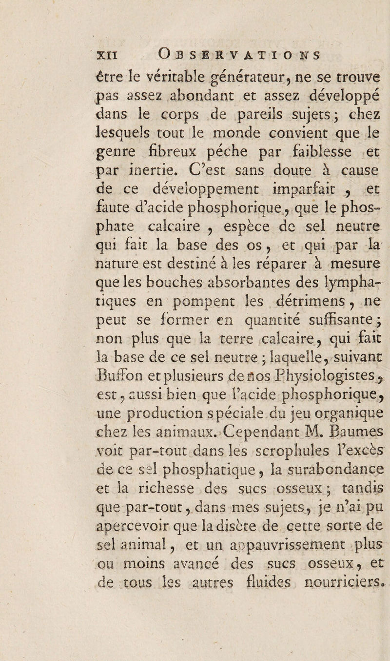 être le véritable générateur, ne se trouve pas assez abondant et assez développé dans le corps de pareils sujets; chez lesquels tout le monde convient que le genre fibreux pèche par faiblesse et par inertie. C’est sans doute à cause de ce développement imparfait , et faute d’acide phosphorique , que le phos¬ phate calcaire , espèce de sel neutre qui fait la base des os , et qui par la nature est destiné à les réparer à mesure que les bouches absorbantes des lympha¬ tiques en pompent les détrimens , 11e peut se former en quantité suffisante ; non plus que la terre calcaire, qui fait la base de ce sel neutre ; laquelle , suivant Buffon et plusieurs de nos Physiologistes , est, aussi bien que l’acide phosphorique7 une production spéciale du jeu organique chez les animaux. Cependant M. Baumes voit par-tout dans les scrophules l’excès de ce sel phosphatique , la surabondance et la richesse des sucs osseux ; tandis que par-tout, dans mes sujets, je n’ai pu apercevoir que ladisète de cette sorte de sel animal, et un appauvrissement plus ou moins avancé des sucs osseux, et de tous les autres fluides nourriciers»