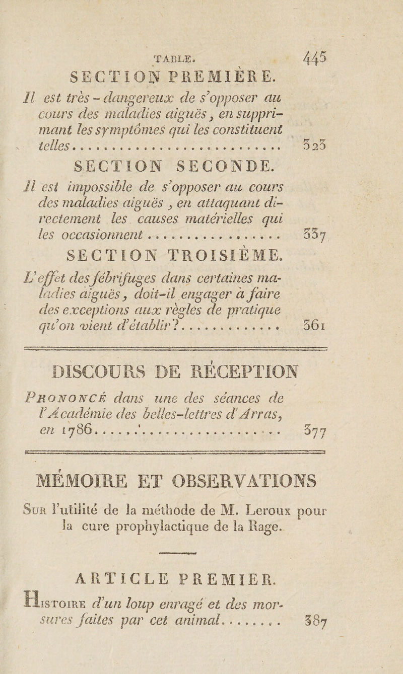 SECTION PREMIÈRE. Il est très - dangereux de s'opposer au cours des maladies aiguës, en suppri¬ mant les symptômes qui les constituent telles............ 525 SECTION SECONDE. Il est impossible de s'opposer au cours des maladies aiguës , en attaquant di¬ rectement les causes matérielles qui les occasionnent . . ... 557 SECTION TROISIÈME. U effet des fébrifuges dans certaines ma¬ ladies aiguës, doit-il engager à faire des exceptions aux règles de pratique qu'on vient d'établir ?. ... 561 DISCOURS DE RECEPTION Prononcé dans une des séances de VAcadémie des belles-lettres d’Arras, en £786. ..... 577 MÉMOIRE ET OBSERVATIONS Sur Futilité de la méthode de M. Leroux pour la cure prophylactique de la Rage. ARTICLE PREMIER. 1 s toi re d'un loup enragé et des mor¬ sures faites par cet animal........