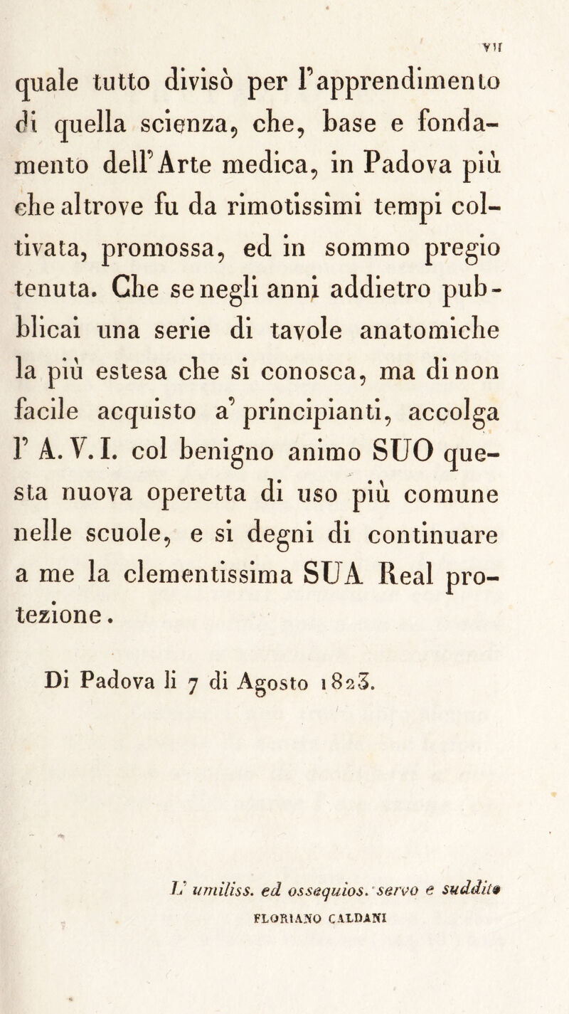 vu quale tutto diviso per l’apprendlmenio di quella scienza, che, base e fonda- luento delFArte medica, in Padova più che altrove fu da rimotissîmi tempi col- tlvata, promossa, ed in sommo pregio tenuta. Che senegli anni addietro pub- blicai una sérié di tavole anatomiche la più estesa che si conosca, ma dinon facile acqulsto a’ principianti, accolga F A.V. I. col benigno anirao SUO que- sta nuova operetta di uso più comune nelle scuole, e si degni di continuare a me la clementissima SUA Real pro- tezione. Di Padova li 7 di Agosto iSaS. U iimiliss. ed ossequios. 'serço e suddiiê FLORIANO CALDANI