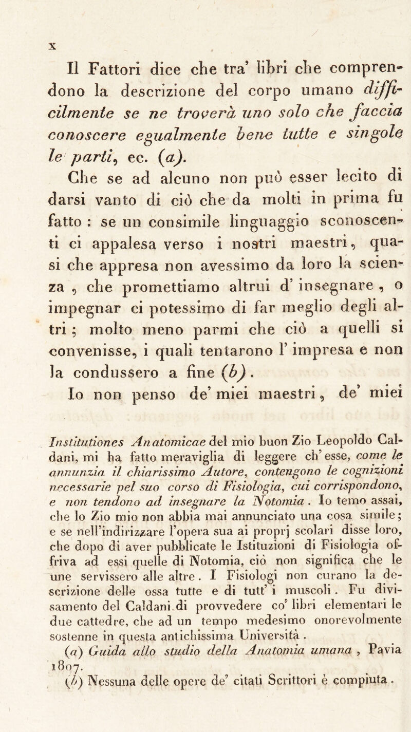 Il Fattori dice clie tra’ libri cbe compren- dono la descrizione del corpo umano cïlmenie se ne troverà uno solo che faccia conoscere egualmente h eue lutte e singole le partie ec. {a), Che se ad alcuno non puo esser lecito di darsi vanto di cio che da molti in prima fu fatto ; se un consimile linguaggio sconoscen^ ti ci appalesa verso i nostri maestri, qua- si che appresa non avessimo da loro la scien* za , che promettiamo altrui d’insegnare , o impegnar ci potessimo di far meglio degli al- tri ; molto meno parmi che ciô a quelli si convenisse, i quali tentarono Y impresa e non la condussero a fine {b) • lo non penso de’ miei maestri, de’ miei Institutiones Anatomicae àû mio buon Zio Leopoldo Gal- dani, mi ha fatto meraviglia di leggere cb’esse, corne le annunzia il chiarissimo Autore, contengono le cognizioni necessarie pel suo corso di Fisiologia, cui corrispondono^ e non tendono ad insegnare la Notomia . lo temo assai, che lo Zio mio non ahbia mai annunciato una cosa siraile ; e se nelTindiriz^are Fopera sua ai proprj scolari disse loro, che dopo di aver pubblicate le Istituzioni di Fisiologia of- friva ad essi quelle di Notomia, cio non significa che le une servissero aile aitre . I Fisiologi non curano la de- scrizione delle ossa tutte e di tutt’ i muscoli . Fu divi- samento del Caldani di provvedere coMibri elementari le due caltedre, che ad un tempo medesimo onorevolmente süstenne in questa anticliissima Universifà . {a) Guida allô studio délia Anatorrda umana , Pavia 1807. Kp) Nessuna delle opéré de’ citali Scrittori è compiuta.