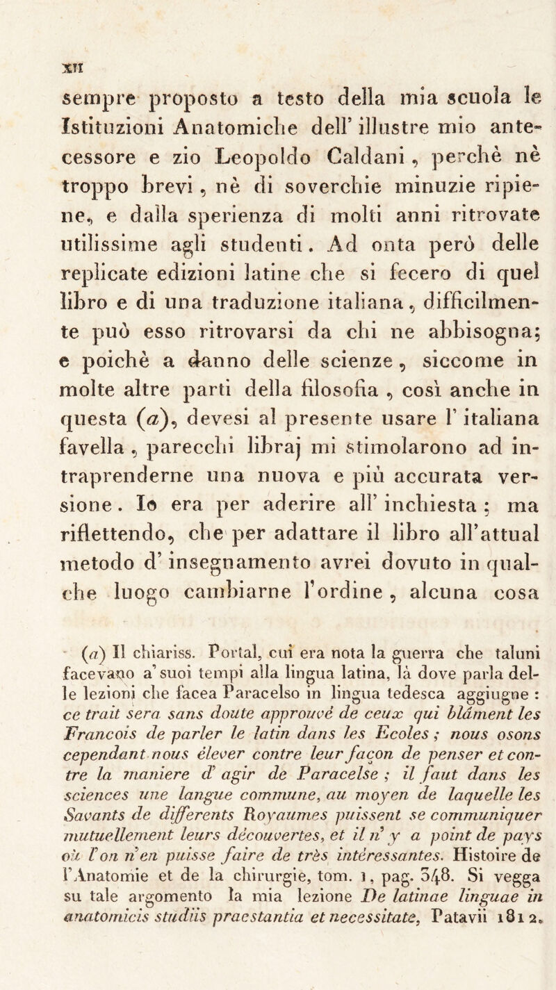 seinpre proposto a testo délia itiia scuola le Istituzioni Anatomiclie delF illustre mio ante-- cessore e zio Leopoldo Caldani, perche nè troppo hrevi , nè di soverchie minuzie ripie» ne^ e dalla sperienza di molti anni ritrovate iitilissioie agli studenti. Ad onta pero delle replicate edizioni latine che si fccero di quel lihro e di una traduzione italiana, difficilmen* te puü esso ritrovarsi da chi ne ahhisogna; e poichè a danno delle scienze , siccome in moite altre parti délia filosofia , cosi anche in qiiesta (û?), devesi al présenté usare V italiana favella ^ parecchi lihraj mi stimolarono ad in- traprenderne una nuova e più accurata ver- sione. lo era per aderire ail’ inchiesta ; ma riflettendo^ che'per adattare il lihro aU’attual metodo d’insegnamento avrei dovuto in qiial- che luogo cainhiarne l’ordine , alcuna cosa ’ (^z) Il chiariss. Portai, cui era nota la guerra che taluni faceva^io a’ suoi teinpi alla lingua latina, là dove parla del- le lezioni che facea Paracelso in lingua ledesca aggiugne : ce trait sera, sans doute approuvé de ceux qui blâment les François de parler le latin dans les Ecoles ; nous osons cependant nous élever contre leur façon de penser et con- tre la maniéré d agir de Paracelse ; il faut dans les sciences une langue commune^ au moyen de laquelle les Savants de differents Royaumes puissent se communiquer mutuellement leurs découvertes, et il n y a point de pays où Von n en puisse faire de très intéressantes. Histoire de l’Anatomie et de la chirurgie, tom. i, pag. 048. Si vegga su taie argomento la mia lezione De latinae linguae in ariatomicis studiis praestantia et necessitate, Patavii 1812*