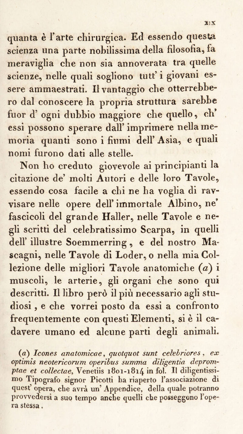 X!X quanta è Farte chlrurgica. Ed essendo questa scienza iina parte noMlissima délia filosofia, fa meraviglia che non sia annoverata tra quelle scienze, nelle quali sogliono tutt’ i giovani es- sere ammaestrati. Il vantaggio che otterrehhe- ro dal conoscere la propria struttiira sarebbe fuor d’ogni dubbio maggiore che quelle, ch* essi possono sperare dalF imprimere nellame- moria quanti sono i finmi delF Avsia, e quah nomi furono dati aile stelle. Non ho creduto giovevole ai principianti la citazione de’ molti Autori e delle loro Tavole, essendo cosa facile a chi ne ha voglia di rav- visare nelle opéré delF immortale Albino, ne’ fascicoli del grande Haller, nelle Tavole e ne- gli scritti del celebratissimo Scarpa, in quelli delF illustre Soemmerring, e del nostro Ma- scagni, nelle Tavole di Loder, o nella mia Col- lezione delle migliori Tavole anatomiche (a) i muscoli, le arterie, gli organi che sono qui descritti. Il libro perô il più necessario agli stu- diosi, e che vorrei posto da essi a confronto frequentemente con questi Elementi, si è il ca- davere umano ed alcune parti degli animali. (à) Icônes anatomîcae^ quotquot sunt ceirebriores, ex optimîs neoterîcorum operibus summa diligentîa deprom- ptae et collectae, Venetiis 1801-1814 in fol. Il diligentissi- mo Tipografo signor Picotti ha riaperto Fassociazione di quest’ opéra, che avrà un’ Appendice, délia quale potranno provvedersi a suo tempo anche quelli che posseggono Fope* ra stessa.