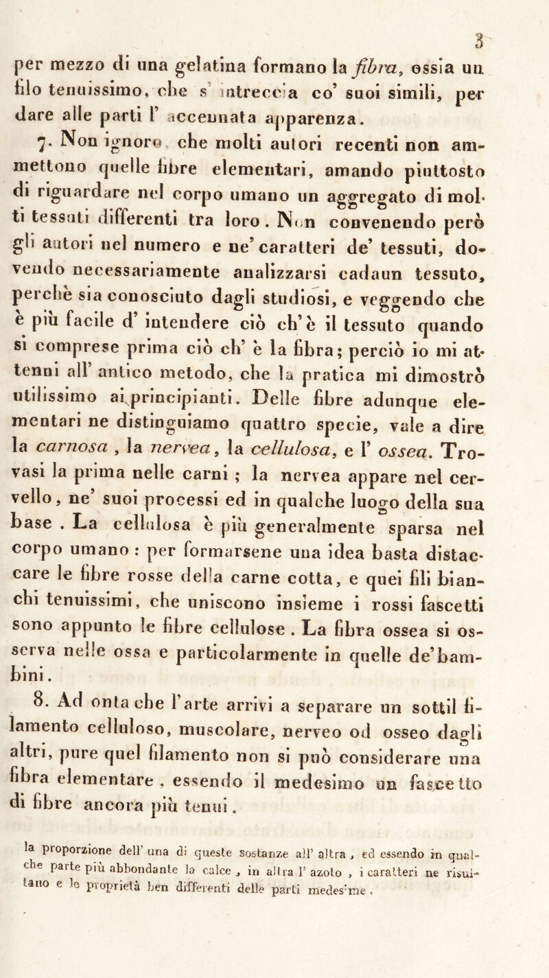 per mezzo cli una gelatina formano lix fibra^ ossia ua lilo teriuissimo, che s’ latreceia co’ suol simili, pec ilare aile parti l acceunata apparenza. Non ignoro, che molli autori recentl non am- mettouo quelle libre elemeiitari, amando piiiltosto di riguardare nel corpo umauo un aggregato di mol» ti tessuti differenti tra loro. Nt n convenendo pero gli autori nel numéro e ne’caratleri de’ tessuti, do* veudo necessariamente analizzarsi cadaun tessuto, perche sia conosciuto dagli studiosi, e veggendo che e piu facile d inleudere cio ch’c il tessuto qnando si comprese prima cio ch’ e la fibra; percio io mi at- tenni ail antico metodo, che la pratica mi dimoslro utiiissimo afprincipianti. Delle fibre adunque ele- mcntari ne distinguiamo quatlro specie, vale a dire la carnosa , la nerçea, la cellulosa, e 1’ ossea, Tro- vasi la prima nelle carni ; la nervea appare nel cer- vello, ne’ suoi processi ed in qualche luogo délia sua base . La cellnlosa è piu generalmenle sparsa nel corpo umano : per formarsene una idea basta distac* care le libre rosse délia carne cotla, e quei fili bian- chi tenuissimi, che uniscono insieme i rossi fascetti sono appunto le fibre cellulose . La fibra ossea si os- scrva nelle ossa e particolarmente in quelle de’bam- bini. 8. Ad entache 1 arte arrlvi a separare un sottil fi- lamento celluloso, muscolare, nerveo od osseo dagli altri, pure quel filamento non si puo considerare una fibra elementare , essendo il medesimo un fas^^etto di fibre ancora piu tenui. la proporzione delF una d: queste sostanze ail’ altra j ed essendo in quai” che parte più abhondante la calce , in alira F azolo , i caralteri ne risui* iano e le piopriela ben differenti delle parti medes’me ,