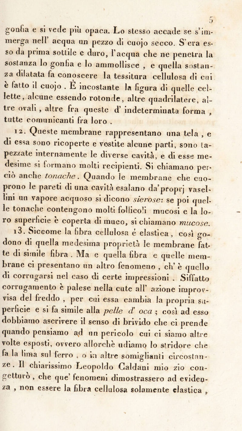goiilia e si vecle pîu opaca. Lo stesso aeeade se s’ioi- merga riell acqua un pezzo di cuojo secco. S era es- so da prima sotlile e diiro, Facqua che ne pénétra la sostanza lo gonfia e lo ammollisce , e qiiella soslan- za dilatata fa conoscere la tessitiira cellulosa di cni e fatto 11 cuojo . É incostante la figura di quelle ce!- lette, alcune essendo rotonde, altre quadrilatère, al- tre orali , altre fra queste d’indeterminata forma , tirtte comunicanti fra loro . 12. Queste membrane rappresentano una tela , e di essa sono ricoperte e vestite alcune parti, sono ta- pezzate mternameiite le diverse cavità, e di esse me- desime si formano molti recipienti. Si chiamano per* cio an elle tonache . Q uando le membrane clie cuo- prono le pareti di una cavità esalano da’proprj vasel* lini un vapore acquoso si dicono sierose: se poi quel- le tonache contengono moîti follicoh mucosi e la îo- ro superficie e coperta di muco, si chiamano mucose, 13. SiCGome la fibra cellulosa e elastica, cosi go^ dono di quella medesima propiaetà le membrane fat* te di sirnile fibra . Ma e quella fibra e quelle mem- brane ci presentano un altro fenomeno , ch’ e quello di corrugarsi nel caso di certe impressioni . Siffatto corrugamento c palese nella cute alF azione improv- visa del freddo , per cui essa cambia la propria su- perficie e si fa sirnile alla pelle d oca ; cosi ad esso dobbiarno ascrivere il senso di brlvido che ci prende quando pensiamo ad un pericolo cui ci siamo altre volte esposti, ovvero allorchë udiamo lo stridore che fa la lima snl ferro , o m altre somigîianti circostan- ze . Il chiarissimo Leopoido Galdani mio zio con- gettiiro , che que’ fenomem dimostrassero ad evideu- za , non essere la fibra cellulosa solamente clastica «