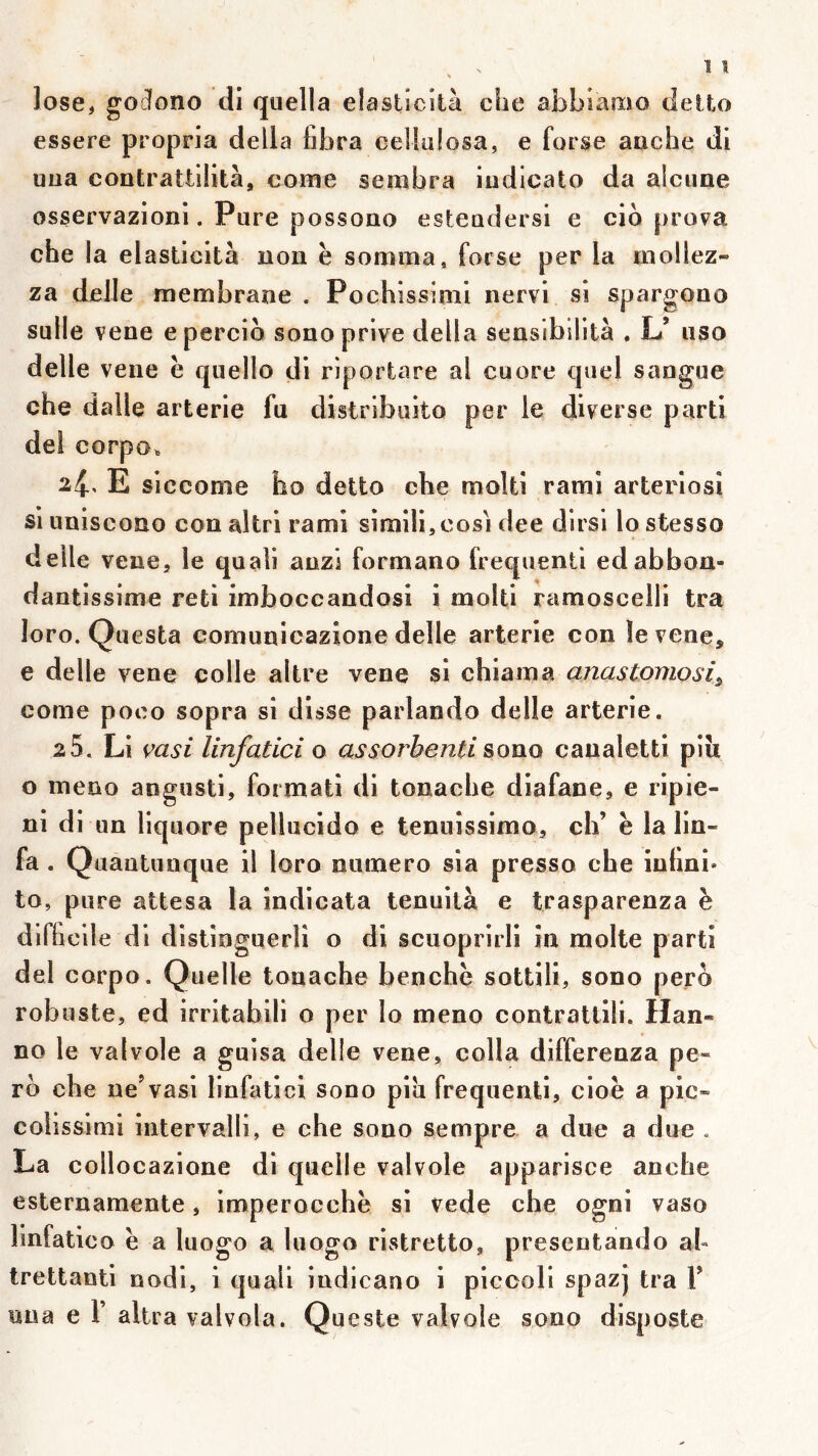 lose, goîlono di quella elasticilà che abbiamo delto essere propria délia fabra celluiosa, e forse auche dl uua contrattilità, come sembra iudicato da alcune osservazioni. Pure possono esteudersi e cib prova che la elasücltà non ë somma, forse per la mollez- za delle membrane . Pochissimi nervi si spargono sulle vene epercio sono prive délia sensibllità . L’ uso delle vene ë quello di riportare al cuore quel sangue che dalle arterie fu distribuito per le diverse parti dei corpo^ 2^, E siccome ho dette che molli raml arteriosi si uniseono con altri rami simili,cosi dee dlrsi lo stesso delle vene, le quali auzi formano frequenti edabbon- dantissime reti imboccandosi i moiti ramoscelli tra loro. Questa comunicazione delle arterie con le vene, e delle vene colle altre vene si chiama anastomosi^ corne poeo sopra si disse parlando delle arterie. 2 5. Li vasi linfatici o assorbenti &ou.q caualetti piîi O meno angusti, formati di tonache diafane, e ripie- ni di un liquore pellucido e tenuîssimo, ch’ ë la lin- fa . Quautunque il loro numéro sia presse che inhni» to, pure attesa la indicata tenuilà e trasparenza è dirhcile di dîstinguerlî o di scuoprirli in moite parti del corpo. Quelle tonache benchë sottili, sono perb robuste, ed irritabili o per lo meno contrattîli. Han- no le val vole a guisa delle vene, colla differenza pe- rb che ne’vasi linfatici sono piîi frequenti, cioë a pic» colîssimi intervalll, e che sono sempre a due a due . La collocazione di quelle valvole apparisce anche esternamente, imperocchë si vede che ogni vaso linfatico ë a luogo a luogo ristretto, presentando al» trettanti nodi, i quaii indicano i piceoli spazj tra 1’ uua e r altra valvola. Queste valvole sono disposte