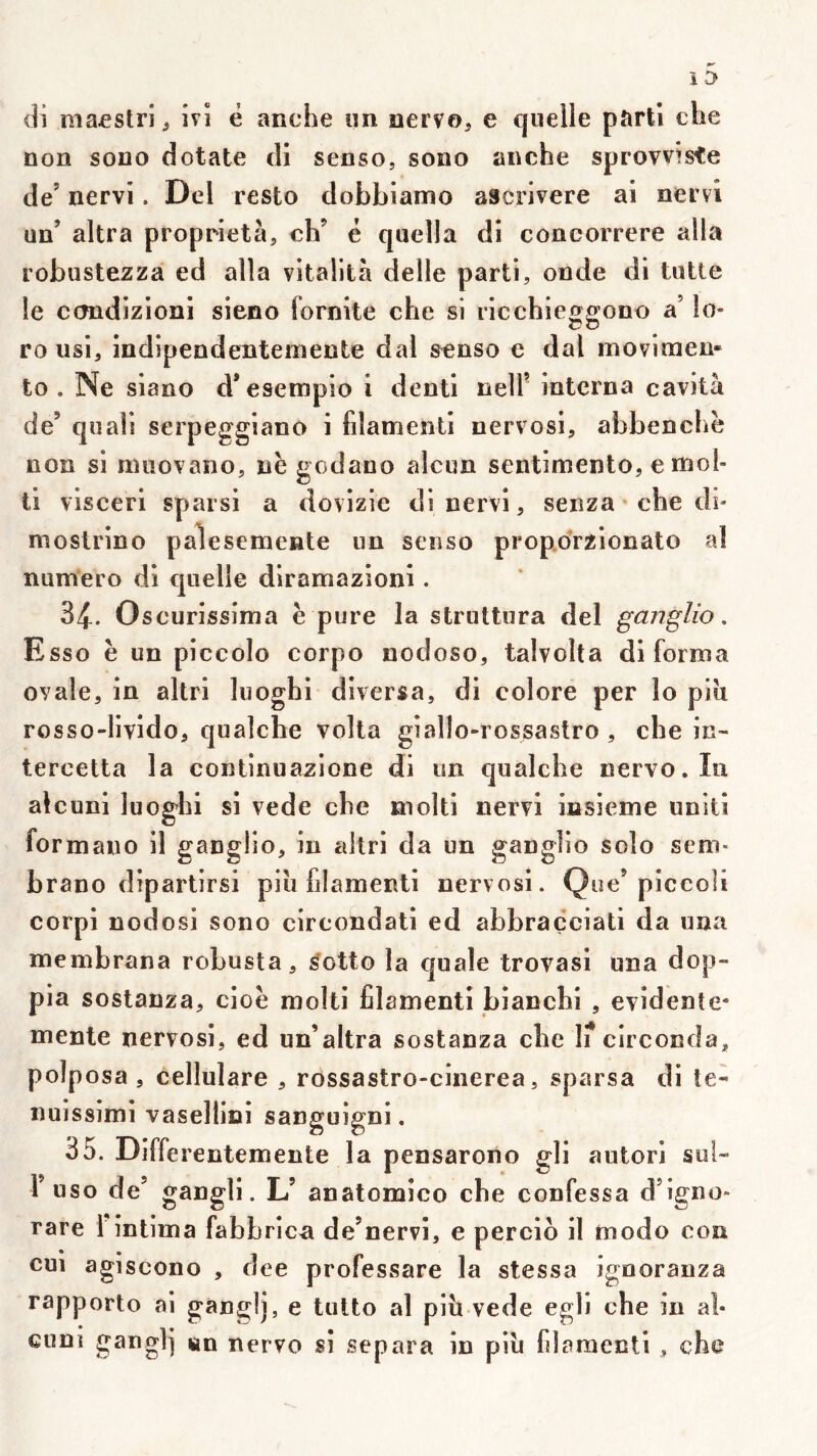 non sono dotale di senso, sono anche sprovvîste de’ nervi. Del resto dobbîamo ascrivere al nervi un’ altra proprietà, ch’ ë quella dl concorrere alla robustezza ed alla vitaÜtà delle parti, onde di tulle le ccmdizloni sieno fornite che si ricchieggono a’ lo- ro usi, indipendentemente dal senso e dal movimen- to . Ne slano d’esempio 1 dentl nell’ interna cavità de’ quali serpeggiano i filamenll nervosl, abbenchë non si nuiovano, ne godano alcun sentimento, effiol- tl viscerl sparsi a dovizie di nervi, senza che di- moslrlno palesemente un senso propdrzlonato al numéro di quelle dlramazioni. 31. O scurissima è pure la struttura del ganglio, Esso è un piccolo corpo nodoso, talvolta di forma ovale, in altrl luoghi diversa, dl colore per lo piii rosso-livido, qualche voila giallo-rossaslro , che in- tercetta la continuazione di un qualche nervo.In alcuni luoghi si vede che molli nervi insieme unit! formano il ganglio, in aitri da un ganglio solo sem- brano diparlirsi piii filamenti nervosi. Que’piccoli corpl nodosi sono circondati ed abbraçciati da una membrana robusta, ^otto la quale trovasl una dop- pia sostanza, cioë molli filamenti bianchi , évidente* mente nervosl, ed un’altra sostanza che I? circonda, polposa , cellulare , rossastro-cinerea, sparsa di te- nuissimi vasellici sanguigni. 35. Differentemente la pensarono gli autorl sol- r uso de’ gangli. L’ anatomico che confessa d’igno* rare 1 intima fabbricn de’nervi, e perclo il modo con cm agiscono , dee professare la stessa ignoranza rapporte ai ganglj, e lutte al pib vede egli che in aî- cuni gangl] «m nervo si sépara in pib fijr?raenti , che