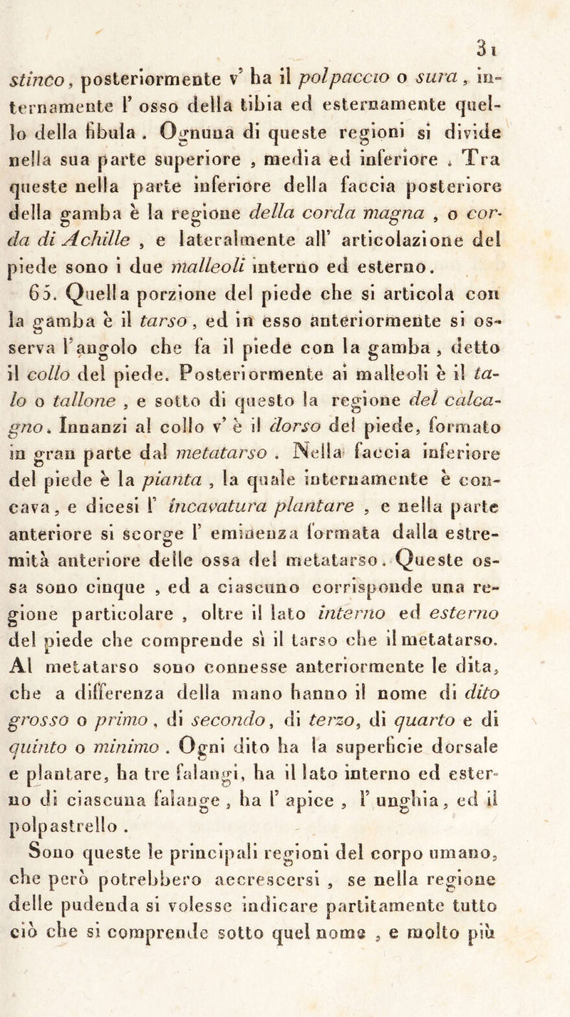 stinco f posteriormeate v’ ha il polpaccio o sura, in- terriamente Y osso délia tibia ed estemamente qiiel- 10 délia fibüla . Ognuna di queste regioni si divide nella sua parte superiore , media ed iaferiore ^ Tra queste nella parte iaferiore délia faccia posteriore délia gamba h la regione délia corda magna , o eor- da di Achille , e lateralmente alF articolazione del piede sono i due malleoli mterno ed esterno. 65* Quella porzione del piede che si articola con la gamba è il tarso, ed in esso anteriormente si os- serva Tangolo che fa il piede con la gamba ^ detto 11 collo del piede. Posteriormente ai malleoli e il ta- lo o tallone , e sotto di questo îa regione del calca- gno, lananzi ai collo v’ è il dorso del piede, formate in gran del piede è la planta , la qiiale internameiite ë coo- cava, e dieesi Y incaçatura plantare , e nella parte anteriore si scorge Y erameuza lormata dalla estre- mità anteriore delle ossa dei metatarso* Queste os- sa sono cinque , ed a ciascuno corrisponde una re- gione particolare , oltre il lato interno ed esterno dei piede che comprende si il tarso cbe il métatarse. Al metataiso sono connesse anteriormente le dita, che a differenza délia mano hanno il nome di dito grosso o primo, di secondo, di terzo^ di quarto e di quinto o minimo . Ogoi dito ha la superheie dorsale e plantare, ha tre falangi, ha il lato interno ed ester- no di ciascuua falaoge , ha Y apice , T unghia, ed il polpastrello . Sono queste le principali regioni del corpo umaoo, che pero potrebbero aecrescersi , se nella regione delle pudenda si voiesse indicare parlitamente tutto cio che si comprende sotto quel nome , e molto piu parte da! metatarso . Nellu’ fa ccia iaferiore