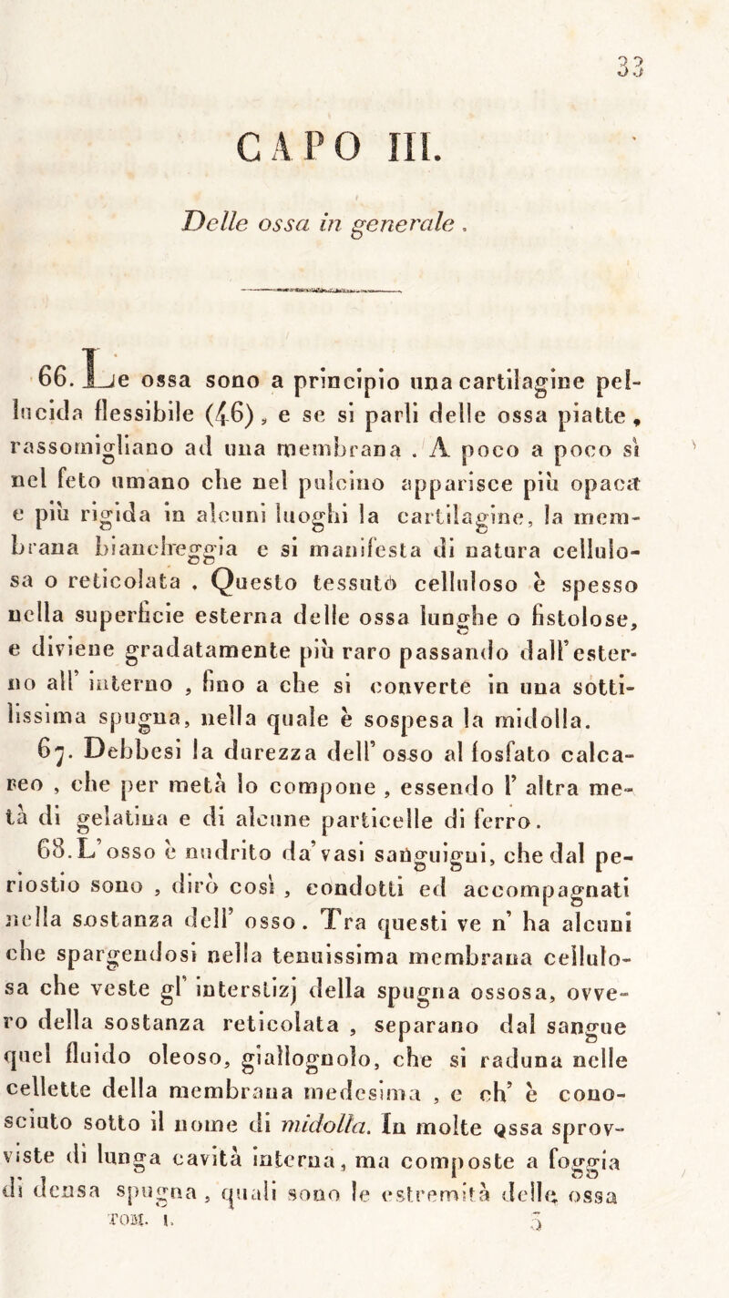 C A PO IIl. Delle ossa in generale ■66.1 ossa sono a prineipio iina cartiiagine pel- Incida flessibile (46)5, e se si parli delle ossa piatte, rassornigllano ad iiiia rnemJjraDa . A poco a poco si nel feto umano che neî polcioo apparisce piii opaca e plu rigida in alciini luoglii la cartiiagine, la mem- Lrana Liauclreggia e si manifesta di natura ceiliilo- sa o reticolafca . Questo tessiitè cellidoso h spesso uclla superficie esterna delle ossa luoghe o fistolose, e dlvieue gradatamente piîi raro passando dalFester- no ail iiiterno , fino a che si converte in una sotti- hssima spugna, nella quale è sospesa la midolla. 6j. Debbesi la durezza delT os50 al losfato calca- reo , che per meta lo compone , essendo F altra me- ta di geîatina e di alcune particelle di ferro. 68.L’ osso e oudrito da’vasi saüguigui, che dal pe- riostio sono , diro cos'i , condotti ed aceornpagnati jîclla sostanza delF osso. Tra questi ve n’ ha alcuni che spargendosl nella tenuissima membraua ceilulo- sa che veste gl interslizj délia spugna ossosa, ovve- ro délia sostanza reticolata , separano dal sangue quel fluido oleoso, giaîlognolo, che si raduna nclle cellette délia membraua medesinia , e ch’ è cono- scluto solto il nome di midolla. In moite Qssa sprov- vîste di liinga cavità interna , ma cornuoste a foc'p'ia I « « • ^ ^ ^ dî densa spugna , quaîi sono le estremità delle ossa T03Ç C