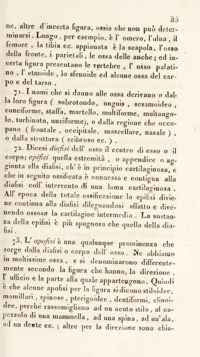 ne, altre d incerla figura, ossia che non puo deter- minarsi. Lungo , per esempîo, è T omero, l’ulna , il femore , la ubia ec. appianata è la scapola, l’osso délia fronte, i parietali, le ossa delle anche ; ed in- certa figura presenlano le vertebre , 1’ osso palali- no , 1 elnjoide , lo sfenoide ed alcune ossa del car- po e del tarso . I uoriii che si danoo aile ossa derirano o dal- la loro figura ( subrotoiido, uoguis , sesamoideo , cunéiforme, staffa, martello, multiforme, muîlango- lo, turbiriato, unciforme), o dalla regione che occo- pano ( frontale , occipitale, mascellare, nasale ) , o dalla struttiira ( cribroso ec. ) . ^2. Dicesî diujisi dell osso il centro di esso o il corpo; epifisi quelle estremità , o appendice o ao*- giunta alla diafisl, ch’ e in principio cartilaginosa,^e che in seguito ossificata h connessa e contigua alla diafisi coir intervento di una lama cartüaginosa . AU epoca délia totale ossificazione la epifisi dlvie- ne continua alla dialisi dileguandosi affatto e dive» nendo ossosa la cartilagine intermedia . La sostan- za délia epifisi è piu spugnosa che quella délia dia- iisi . j3. L apofisi e una qualunque prominenza che sorge dalla diafisi o corpo dell’ osso. INe abbianao in moltissime ossa , e si deuominaroiio differeute- mente secondo la figura cbe hanno, la direzione , 1 u^cio e la parte alla qnale appartengono. Quindi e che alcune apofisi per la figura si dicono stiloidee, mam.llan , spinose , plerigoidee , denl,iformi, clinoi- dee, perché rassomigliano ad un acuto stilo, al ca- pezzolo di una mammeüa, ad una spina, ad un’ala, ïol un dente ec. ; altre per la djrezione sono cbia-