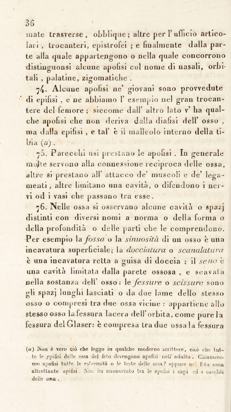 1 1) /’* OD leate fcrasrerse , obblique; alfcre perFutfiCso artico» ic^rl , trocaiiteri, epistrofei ; e hûalmente dalla par- te alla qaale appai lerigono o nella quale concorrono dîstiiigüoasi alcuoe apolisi col aome di aasali, orbl- tali , palatine, zigomatiebe . -^4* Alcuae apolisi ae’ giovaai sono provvedute ’* di epibsi , e ae abbiamo V esempio ael graa Irocan- tere del feoiore ; siccoaie dall’ altro lato v’ ha qual- che apobsi che non dériva dalla diabsi dell’ osso , ma dalla epibsi , e tai’ ë il rnaüeolo ioterao délia ti- bia (a).. ^5. Parecelii osi prestaao le apofisi . In generale raojlle servoao alla eoaoessioae reciproca delle ossa, aitre si prestaao alF attacco de’ muscoli e de’ lega- menti, aitre limitano una cavità, o difeodono i ner- vi od i vasi clie passano tra esse. ^6. Nelle ossa si osservaiio alcime cavità o spazj dlstiati con divers! oorni a norma o délia forma o délia profondità o delle parti che le compreodorso. •Per esempio la fossa o la sinuosità di un osso ë una incavatura superbciale; la àocciatura o scanalatura ë una incavatura letta a guisa di doccia ; il seno ë una cavità llmitala dalla parete ossosa , e stuivala nella sostanza delT osso: le fessure o scissure sono gli spazj luDghi lasciati o da due lame dello stesso osso o compresi tra due ossa vieiue r appartiene alto stesso osso lafessura lacera dell’orblta, corne pure la fessura del Glaser: ë compiesa Ira due ossa la fessura {a) Non è vero cio che leggo in quaîche moderno scriltore, cioè che lut- te le cpiSsi de’de ossa tlel felo cljvcngono apofisi nell’adulto . Chianiere- tno apofisi tulle le eblremità o le Icsle délit* ossa? eppure nel felo sono altretlante epifisi . Nou ho annoveralo Ira le apofisi i capi cd -i coudiU -deiie ossa . /