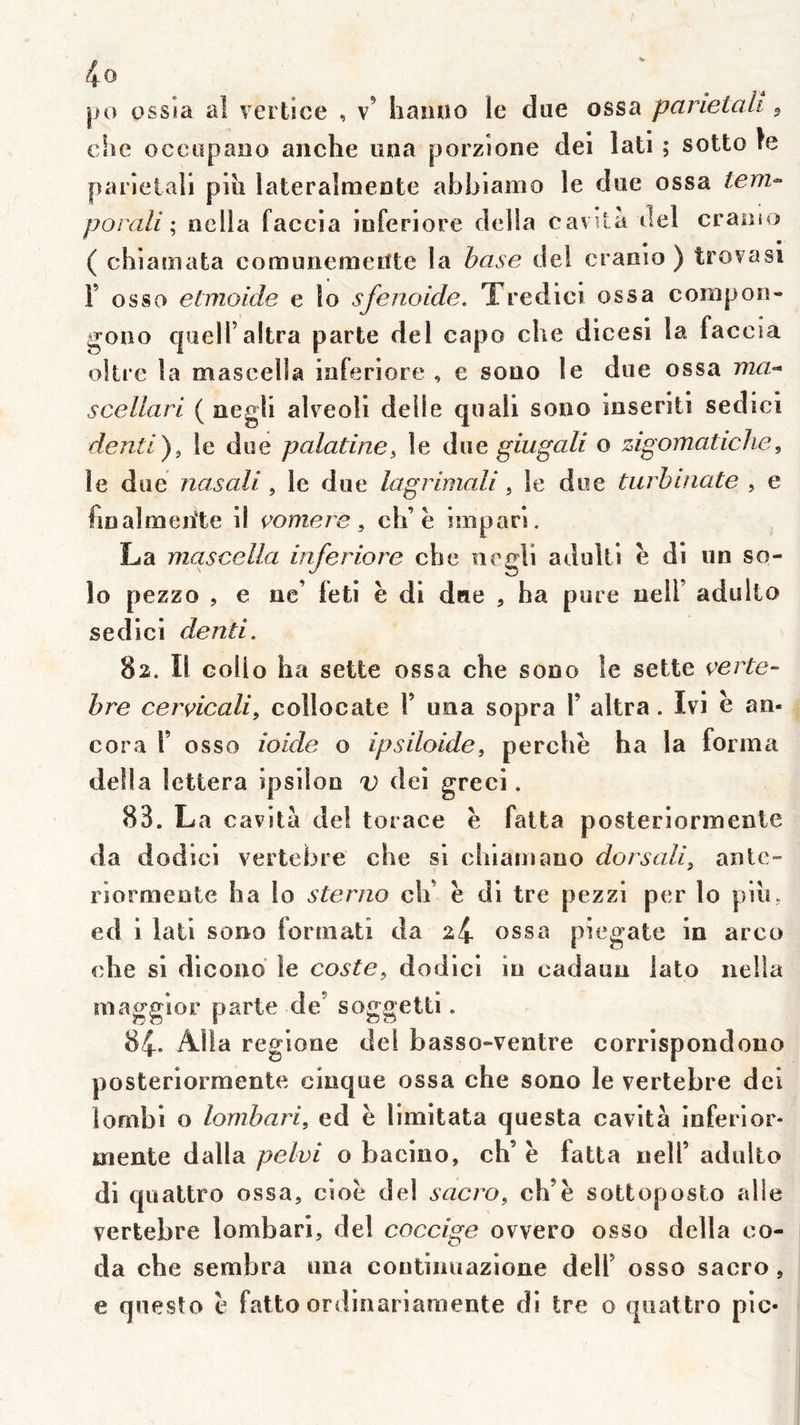 po ossia al vertice , v’ hanno le due ossa parietaU ^ che oceopauo anche una porzione del lati ; sotto fe parieiali plu lateralmente ahbiamo le due ossa tem^ porali ; nella faccia luferiore délia cavU à del craaso ( chiamata comunemeiîte la base del cranlo ) trovasi F osso etmoide e lo sfenoide. Tredicl ossa compon- gono cjuelFaltra parte del capo che dlcesl la faccia okre la mascella luferiore , e sono le due ossa scellari ( negli alreoll délié quall sono Inseritl sedicl de ntl), le due palatine, le àne giugali o zigomaticlie, le due nasali, le due lagrlmali, le due tiirhuiate , e finaîroerite 11 çomere, elF e Imparl. La mascella luferiore che ncMl adultl è dl un so- lo pezzo , e ne’ feti è dl due , ha pure nelF adulio sedicl denti. 82. Il Gollo ha sette ossa che sono le sette çerte- hre cervlcali, collocate F una sopra F ultra. Ivi e an- cora F osso iolde o ipsiloide, perche ha la forma délia lettera Ipsllon v del grec!. 83. La cavltà del torace è falta posterlormenle da dodlci vertebre che si chiamauo dorsall, autc- rlormeote ha lo sterno ch’ è dl tre pezzl per lo plu, ed 1 latl sono forrnatî da 24 ossa plegate In arco che si dicoiio le coste, dodlci lu cadauu lato nella magglor parte de’ soggettl. 84. Alla regiooe del basso-veutre corrispondono posterlormenle clnque ossa che sono le vertebre del îombl o lombari, ed ë limltata questa cavltà inferlor- mente dalla pelvi o baelno, ch’ ë fatta iielF adulto dl qualtro ossa, csoë del sacro, ch’ë sottoposto aile vertebre lombari, del coccige ovvero osso délia co- da che sembra uua contiiuiazione delF osso saero, e questo ë fatto ordinariaraente dl tre o qiiattro pic-