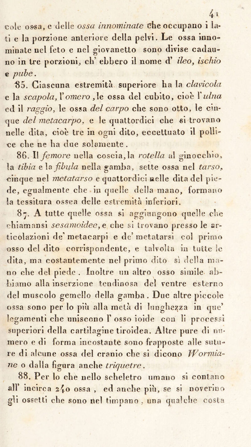 coîe os*sa, c tielle ossa innominate üheoccupano i la- il e la porzîoae anleriore délia pelvi. Le ossa inno- minale nel feto e nel giovanetto sono divise cadau- no in Ire porzioni;, ch’ ebbero il nome d’ ileo, ischio € piibe. S5. Ciascnna estremità superiore ha la clancola € la scapola^ X omero ,\e ossa del cubito, cioè X ulna ed il raggio, le ossa del carpo che sono olto, le cin- <jue del metacarpo, e le quattordicl che si trovano nelle dita, cioè tre in ognl dito, eccettnato il polli- <;e che ne ha due soîameote. 86, Il femore nella coscia,la rotella al ginocchio, la tibia q\b fibula nella gamba, sette ossa oel tarso^ cinque nel metatarso e quattordicl nelle dlta del pie- de, egualmente che in quelle délia mano, formauo la tessitura ossea delle estremità inferiori. 8^. A lutte quelle ossa si aggiungono quelle cîie chiamansl sesamoidee^e che si trovano presso le sr- ticolazionl de’ metacarpi e de’ metatarsi col primo osso del dite corrispondente, e talvoUa in totte le dlta, ma costantemente nel primo dite si dclla ma- no che del piede . Inoltre im altro osso siraile ab- biamo alla inserzione tendlnosa del ventre esterno del muscolo gemello délia gamba. Due altre piccole ossa sono per lo plu alla meta di looghezza in que’ legamenti che uniscono X osso ioide coo 11 processi superiori délia carlllaglne tlroidea. Altre pure dl nu- méro e di forma Incostante sono frapposte allé sotU”^ re di alcune ossa del cranio che si dicono bFoi'mia- ne o dalla figura anche tricpietre. 88. P cr lo che nello scheletro umano si contaiio air incirca 2^0 ossa , ed anche piu, se si noverioo gli ossetti che sono nel tioipano , ona qtialcbe Costa