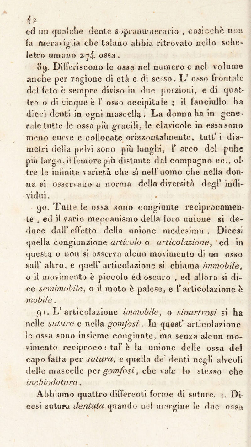 ed üiî (|iîn!che deate sopraiiu?îîerario , cosîcchë non fa meravïi^ria che taluao abbia ritrovato nello sche-» O lefcî’o oraaDO 2^4 ossa. 8g. Differiscono le ossa ael oimiero e ael volume anche per ragione di età e di sesso. L’ osso frontale del feto ë seinpre diviso m due porziooi, e di q liât- tro O di cioqoe ë Y osso occipitale ; il fanciullo ha dieci denti in ogni mascella . La donna ha in gene« raie lutte le ossa piii gracili, le clavicole in essasono meuo curve e coüoqate orlzzontalmente, tiitt’ i dia- metri délia peivi sono piu inogidj Y arco del ptibe piii largo J il femorepih distante dal compagno ec., ob tre le inlinite varietà che si nell’uorno che nella don- na si osservaao a norroa délia dlversità degf ihdi- vidoi. go. Tuile le ossa sono congiante reciprocamen’ te 5 ed il vario meccanismo délia loro unîone si de- duce dair elïetto délia uaione medesima . Dicesi cjoeila congiunzione articolo o articolazione^ 'ed in quesla O non si osserva alcun movimeuto di im osso sair altro, e queir artlcolazione si clilarna immobile^ O il inoviîBcoto ë piccolo ed oscuro , ed allora si di- ce semimobüe, o il moto ë palese, e rarticolazione ë mobile. g i, L’ariicolazione immobile^ o sinartrosi si ha nelle suture e oella gomfosi. In quest’ articolazione le ossa sono insieme con^riunte^ ma senza alcun mo- O virnento reciproco : taF ë la unioue delle ossa del capo fatta per sutura, e qnella de’ deoti negli alveoli deüe mascelle gomfosi, che valc lo stesso che inchiodatura. Abbiamo quattro differentl forme di suture, i. Dh eesi sutiupa dentata quand o iiei inargiiie le due ossa