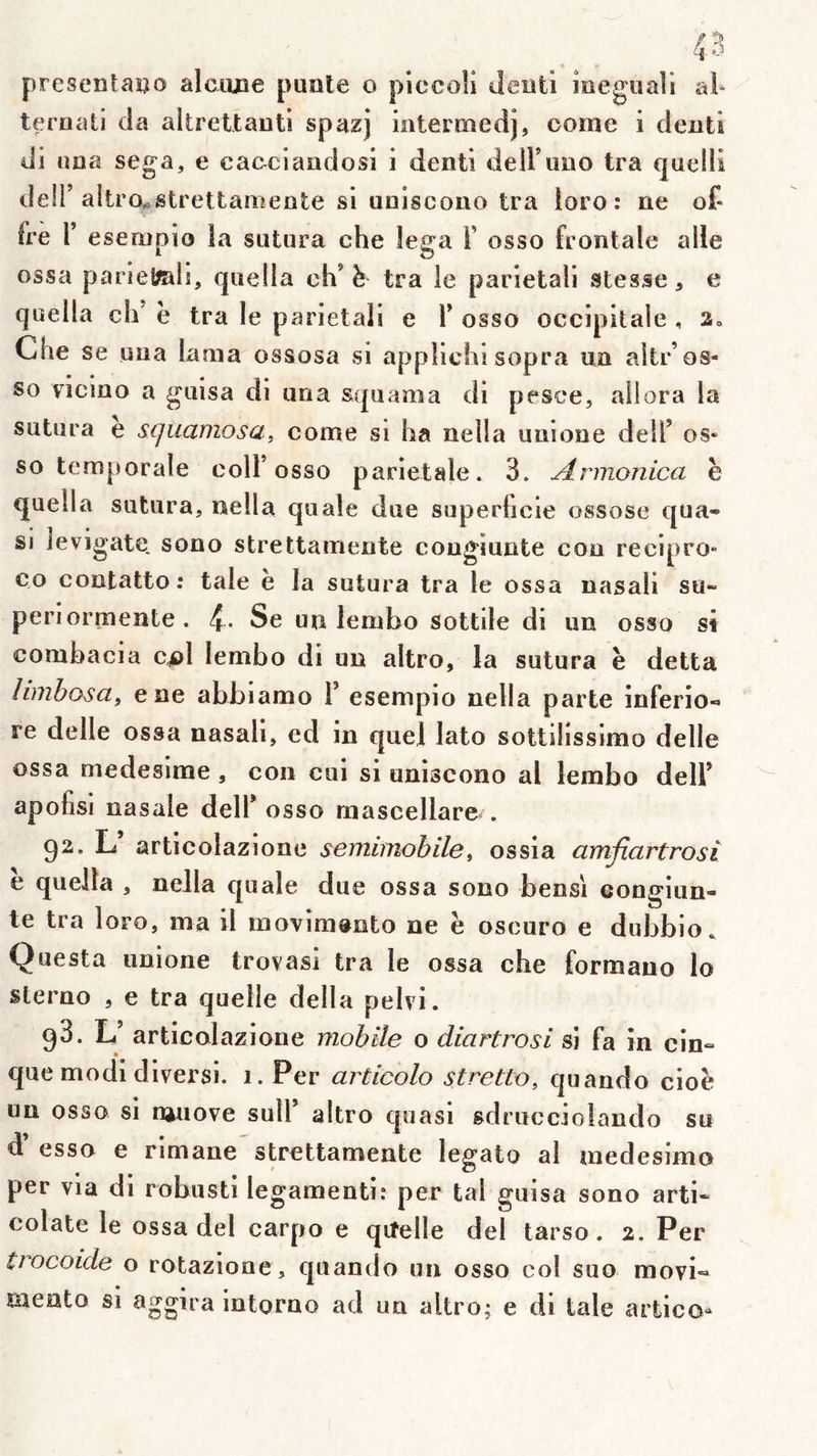 presentaî^o alcime punie o piccoü Jeuti îoeguali al* teroati cia altrettauti spazj iateniîedj, oome i clentl ili una Sega, e caeciandosi i dentl delFuiio Ira quelli deir altrOw^strettamente si uniscono Ira loro : ne of- fre r esenipio la sutura che lega T osso frontale aile ossa parlefmlî, quella eh' h tra le parletali stesse, e quella cIi’ h tra le pariétal! e Y osso occipitale , a» Che se uua lama ossosa si applichi sopra uu altr’os- so viciuo a guisa di una squama di pesee, allora la sutura e squamosa, corne si ha nella uiiione dell’ os- so temporale coir osso pariétale. 3. Armonica h quella sutura, nella quale due superficie ossose qua- si levigate. sono strettamente cougiunte con recipro* CO contatto: taie è la sutura tra le ossa nasal! su- per! ormente. Se un leinbo sottile di un osso si combacia c^ol lembo di un altro, la sutura h detta limbosa^ ene abbiamo Y esempio nella parte înferio- re delle ossa nasali, ed in quel lato sottüissimo delle ossa medesime , con cui si uniscono al lembo delF apohsi nasale delF osso mascellare . 92. L’ articolazione semimobile, ossia amfiartrosi e quella , nella quale due ossa sono bensi eongiun- te tra loro, ma il movim^nto ne ë oscuro e dubbio. Questa unione trovasi tra le ossa che formano lo sterno , e tra quelle délia pelvi. 98. L’ articolazione mobile o diartrosi si fa in cin- que modi diversi. i.Per articolo stretto, quando cioë un osso si ni^üove suM’ altro quasi sdrucciolando su d esso e rimane strettamente legato al medesimo per via di robusti legamenti: per tal guisa sono arti- colate le ossa del carpo e qiîelle del tarso. 2. Per trocoide o rotazione, quando un osso col suo movi« mento si aggira intorno ad un altro; e di taie artico»