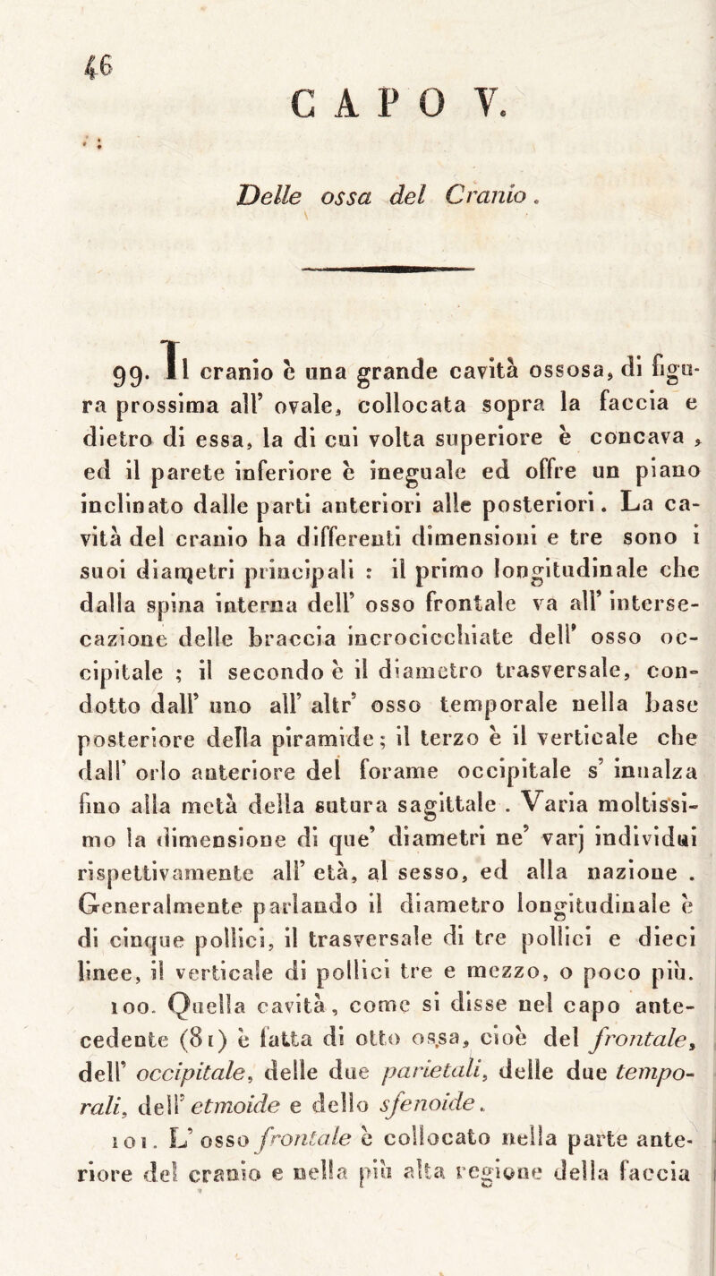 4-6 C A P 0 V. Dette os sa del Cranio 99. Tl cranîo e iina grande cavità ossosa> di fige- ra prossima ail’ ovale, collocata sopra la faccia e dietro di essa, la di cul volta superlore ë concava > ed il parete inferlore ë ineguale ed offre un piano inclinato dalle parti anteriori aile posteriori. La ca- vltà del cranio ha dlfferentl dimensionl e tre sono i suoi dlanjetri principall : il primo longitudinale che dalla spina interna dell’ osso frontale va ail’ interse- cazione delle braccia incroclccliiate dell’ osso oc- cipitale ; il seconde ë il diametro trasversale, con- dotto dair uno ail’ altr osso temporale nella base posteriore délia piramide; il terzo ë il verticale che dair orlo anteriore del forame occipitale s’ iniialza fmo alla meta délia sutura sagittale . Varia moltissl- mo la diniensione di que’ diametrl ne’ varj Indlvidai rispettlvamentc ail’ età, al sesso, ed alla nazloue , Generalmente parlando il diametro longitudinale ë di cinque polüci, il trasversale di tre pollici e dieci linee, il verticale di pollici tre e mezzo, o poco piu. 100. Quella cavità, comç si disse nel capo anté- cédente (81) ë latta di otto os.sa, cioë del frontale^ deir occipitale, delle due parietali, delle due tempo- rali, Ag\Ï' etmoide e dello sfenoide.. lOî. L’osso frontale ë collocato nella parte ante- riore de! cranio e neüa pio alla regiooe délia faecia