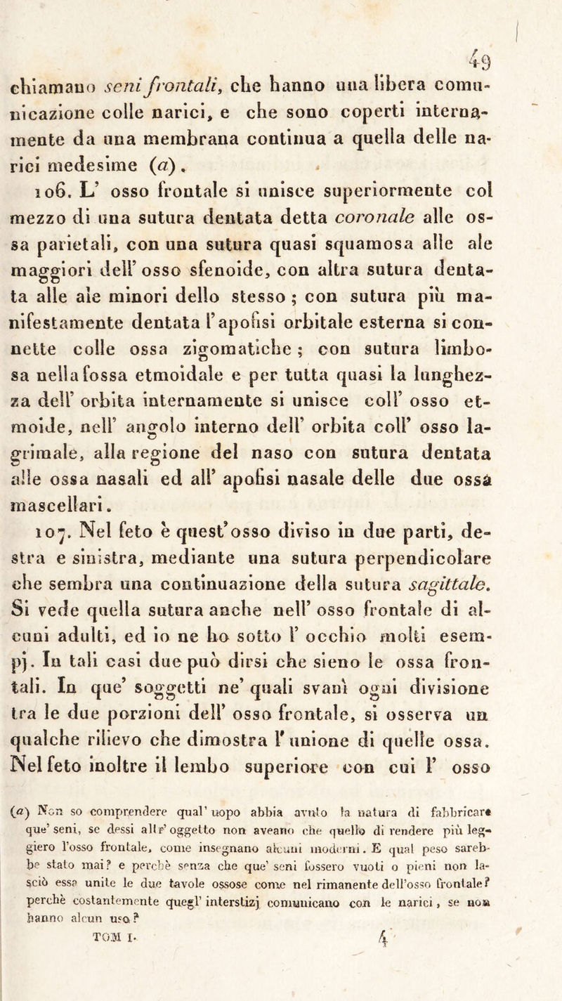 chi amauo sertifrontali, che hanao uaa libéra coma- üicazione colle narlci, e che sono coperti interoa- mente da iina membrana continua a quella delle na- rici medeslme {a), îo6. L’ osso frontale si nnisce superiorraente col mezzo di una sutura dentata detta coronale aile os- sa parietali, con una sutura quasi squamosa aile ale maggiori delf osso sfenoide, con altra sutura denta- ta aile ale minori dello stesso ; con sutura piii ma- nifestamente dentata l’apofisi orbitale esterna sicon- nette colle ossa zigomatiche ; con sutura limbo- sa nellafossa etmoidale e per tutta quasi la lunghez- za deir orblta internauiente si unisce coll’ osso et- moide, neir angolo interno dell’ orbita coll’ osso la- griinale, alla regione del naso con sutura dentata aile ossa nasali ed ail’ apohsi nasale delle due ossâ mascellari. 10^. Nel feto è quest’osso divîso in due parti, dé- sira e siiîislra, mediante una sutura perpendicolare che sembra una continuazione délia sutura sagittale. Si vede quella sutura anche nell’ osso frontale di al- cuoi adulti, ed io ne ho soito F occhio molli esem- p). lu tall casi due puo dirsi che sieno le ossa fron- tali. In que’ soggettl ne’ quali s vain ogni divisione Ira le due porzioni delF osso frontale, si osserva un qualche rihevo che dimostra Funione di quelle ossa. Nel feto inoltre il lembo superiore con cui F osso (<2) Non so comprenclere quai’uopo abbia aviilo h natura di fabbricar» que’seni, se dessi allp’oggetto non aveano che quello di rendere più leg- giero l’osso frontale, corne insegnano alcuiii uiodci m. E quai peso sareb- be stato mai? e percbè s^'nzia che que’ seni fussero vuoli o pieni non la- sci6 essp unité le due tavole o$sose corne nel rimanente dell’osso frontale ? perche costantemente quegl’ interstizj comianicano con le narici, se nosa hanno alcun usa ?