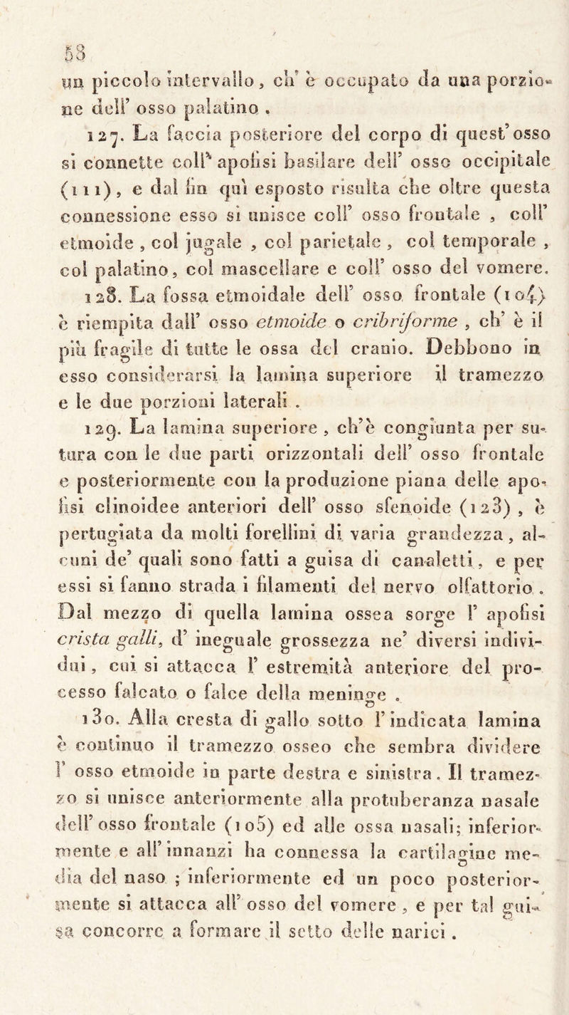 uu piccolo inlervallo, ca’ ë occupalo (la uüa porgio^ ee deir osso paîatiao . 12^. La faccia posteriore del corpo di quest’osso si cooneite coli' apoiisi basilare deîl’ osso occipitale (iii), e dal Im qm esposto risiilta clie oltre questa conaessioae esso si uoisce coli’ osso frontale , coU’ elmolde , col jogale , co! pariétale , col teaiporale , coi palatine, col masceliare e coli’ osso del vomere, 128. La fossa etmoidale delT osso frontale (io4) c riempita dall’ osso etmoicle o cribrljorme , ch’ ë il piu fragile di tntte le ossa del cranio. Debbono in esso coîisîderarsl la lamina superiore il tramezzo e le due porzioni laterali . 129. La lamina superiore , ch’ë congiueta per sm tara con le due parti orizzontali deli’ osso frontale e posteriormente con la produzione piana delle apo-^ lisl clinoidee anteriori dell’ osso sfenoide (128) , ë pertugîata da moltl forellini di varia grandezza, al- cuni de’ quali sono fatti a guisa di can^letti, e per essi si fanno strada i filamenti del oerro olfattorlo , Dal mezzo di quella lamina ossea sorge V apofisi crista galli^ d’ineguale grossezza ne’ diversi indivl- dui, cui si attaeca F estremità anteriore del pro- cesso falcato o falce delta menino-e . C5 130. Alla cresta di gallo sotto Findicata lamina € coniinuo il tramezzo osseo che sembra dlvidere F osso etmoide in parte destra e sinistra. Il tramez- zo si unisce anteriormente alla protuberanza nasale dell osso irontale (io5) ed aile ossa uasali; inferior- mente e ali’innanzi ha connessa la cartilan^lne me- o • ® (lia del naso ; inferiormente ed un poco posterior- pieote si attaeca alF osso del vomere, e per tal guU §a concorre a formarc il setto delîe narici.