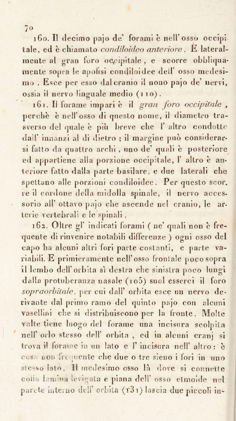 yo 160. Il decimo pajo de’ foramS è hcU’osso occipi taie, ed è chlamato condiloîdeo anteriore. lî lateral- meiite al grasi foro oc^eupitaîe , e scorre obbliqua- mente sopra le apolisl coodiloidee deîF osso medesi- mo . Esee per esso dalcranio il nono pajo de’ nervi, Oâsia ii nervo linguale medio (j 10). 161. Il foraine impari è il grau foro occipitale , perche è rtelfosso di questo nome, ii diametro tra- svervSo del quale e piu breve che 1’ altro condottr dair inaaiizi al di tîieiro ; ii margine pub considerar- si falto da quatü'o archi , nno de’ quaîi e posteriore ed appartîeiie alla porziooe occipitale, F altro e an- ieriore fatto dalla parte basiîare, e due latéral! che speltauo aile porzioni coodiloidee. Per questo scor^ re il cordoiie délia oiidolla spinale, il nervo acces- sorio aîF ottavo pajo che ascende nel cranio, le ar- ierie vertebrab e le spinal! . 162. Oltre gF indicati forain! ( ne’ qiiali non e fre- quente di rinvenire notabili differenze ) ogni osso del capo ha alcuni altri fori parte costaiiti, c parte va- riabili. E prîmieramente nell’osso frontale pocosopra il lembo delForbila si desira che sinislra poco liingi dalla protoberanza nasale (io5) suol esserci il foro sopraorhiiale, per coi dalF orldta esce on oervo de* rivante dal primo ramo del qointo pajo con alconl vaselliiû che si disîrlboiscono per la fronte. Moite volte tiene liiogo del foraine una incisnra scolpila neir orlo stesso delF orbita , cd in alcuni cranj si trova i! foramc in on lato e F incisera nelF altro : e cosr. non frt uicnte che due o ire sieno i fori in uno lit stesso lato. Il medesirao osso l?i dove si connette colla irotina hnsgala e piana deFi’ osso elmoidc md parole luleiao delF orbita (r3i) lascia due piccoli in-
