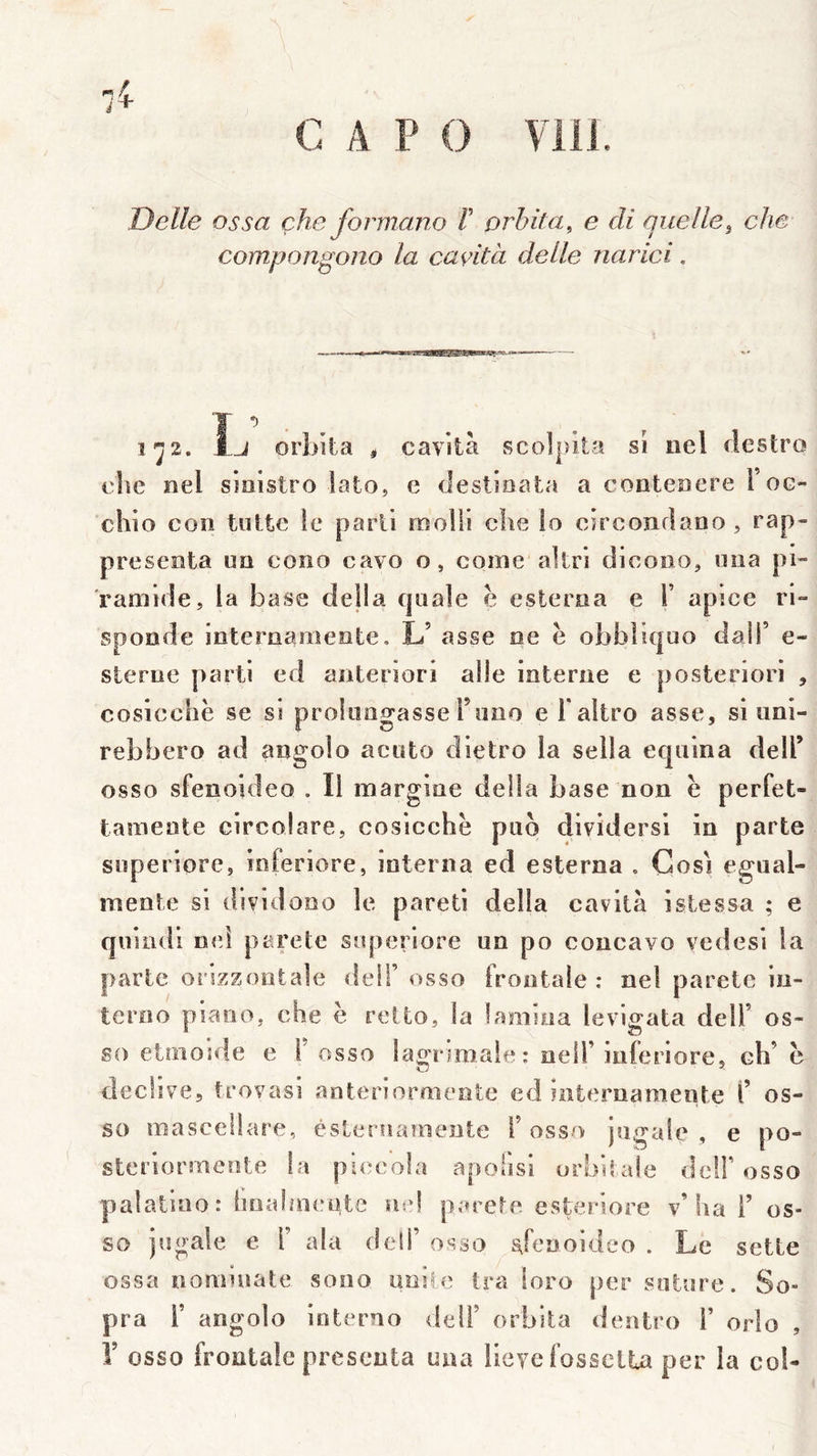 Delle os sa çhe formano F orbita, e cli quelle^ che compongono la cavità delle narici, 1^2, Îj oriiila ^ cavità scolpita si iiel clestro eîie eel sioistro lato, e tîestioata a conteDcre Foc- chio coîî tnttc le parti molli c!ie io circonclaDO , rap- preseota ua cono cavo o, corne akri dicooo, uiia pi- ramide, la base délia cjnale e esleraa e F apice ri- sponde internameote, L’ asse ne e obbliquo dalF c- sterue parti ed anteriori aile interne e posteriori , cosicchë se si prokingasseFnno e Faltro asse, si iini- rebbero ad angolo aciito dietro la sella eqiiina delF osso sfenoideo . Il margine délia base non ë perfet- tameote circolare, cosicchë pao dividersl in parte soperiorc, inferiore, interna ed esterna , Cosi egual- meote si dividooo le pareti délia cavità istessa ; e quindi n<d parete soperiore un po concavo vedesi la parte orszzontale dell’ osso frontale : nel parete iu- teroo piano, che ë relto, la lamiua levigata delF os- so etmosde e F osso lagnniale: oelF iuferiore, ch’ ë declive, trovasi anteriormente ed Saternamente F os- so masceüare, ésteruaînente F osso jugale , e po- steriormente la piecola apofisi orbitale dclF osso palaliao : iioalaicyte Uid parete esteriore v’ha F os- so jugale e F ala deli’ osso s^fenoideo . Le sotte ossa nomiuate sono imite tra ioro per sature. So» pra F angolo interno delF orbita dentro F orlo , r osso frontale présenta uaa lleye fosseila per la col-